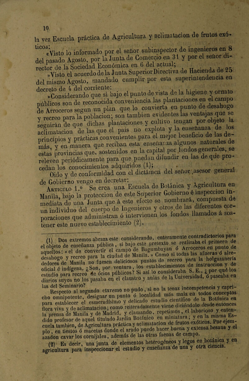 la vez Escuela práctica de Agricultura y aclimatación de frutos exó- ““«Visto lo informado por el seüor subinspector de ingenieros en 8 del pasado Agosto, por la Junta de Comercio en 31 y por el señor di¬ rector de la Sociedad Económica en 6 del actual, j J ot: «Visto el acuerdodela Junta SuperiorDirectiva de Hacienda de 25 del mismo Agosto, mandado cumplir por esta superintendencia en flpcr6to ¿6 4 d.6l corricntB. ^ i i i • • «Considerando que si bajo el punto de vista déla higiene y ornato Dúblicos son de reconocida conveniencia las plantaciones en el campo L Arroceros según un plan que lo convierta en punto de desahogo V recreo para la población; son también evidentes las ventajas que se le'^uirán de que dichas plantaciones y cultivo tengan por objeto la aclimatación de las que el país no explota y la e“senanza d nrincipios y prácticas convenientes para el mejor beneficio de las d más y en^manera que reciban esta enseñanza algunos naturales éstas provincias que, sostenidos en la capital por fondos generales, se releven periódicamente para que puedan difundir en las de que pro- cedan los conocimientos adquiridos (l); , • ^ ^ Oido y de conformidad con el dictánieii del señor .asesor general He Gobierno venno en decretar: * • ii. AnTicuLO l.» Se crea una Escuela de Botánica y Agricultura en MaX baio la protección de este Superior Gobierno é inspección m- rnédiat’a de una Junta que 4 este efecto se nombrará, compuesta de un individuo del cuerpo de Ingenieros y ros- poraciones que administran ó intervienen los fondos llamados á ros tener este nuevo establecimiento (2^)« í\\ nos extremos abraza este considerando, enterameate contradictorios para dicto profesor de aquel titulado Jardín Bolánico en ^ pot eiem: cuela también, de Agricultura práctica «?ensa besana v el pío en tiestos ó macetas donde el arado puede hacer buena y ^ ^ azadón cavar los cornijales, además de las otras faenas de camp • (2) Es decir, una junta de elementos hetérogéneos y legos en botánica y en agricultura para inspeccionar el estudio y enseñanza de una y otra ciencia.