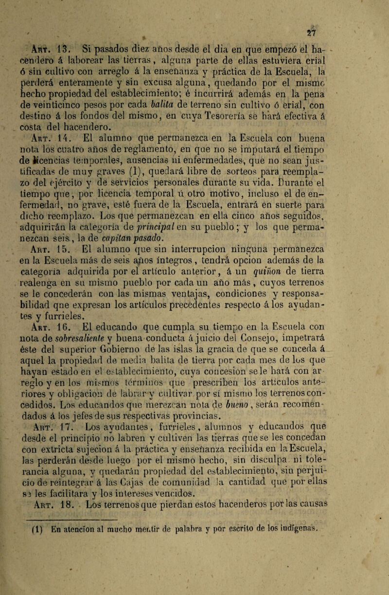 Aht. 13. Si pasados diez años desde el dia en que empezó el ha¬ cendero á laborear las tierras, alguna parte de ellas estuviera erial ó sin cultivo con arreglo á la enseñanza y práctica de la Escuela, la perderá enteramente y sin excusa alguna, quedando por el mismo hecho propiedad del establecimiento; é incurrirá además en la pena de veinticinco pesos por cada balita de terreno sin cultivo ó erial, con destino á los fondos del mismo , en cuya Tesorería se hará efectiva á costa del hacendero. Aut. 14. El alumno que permanezca en la Escuela con buena nota los cuatro años de reglamento, en que no se imputará el tiempo de Ucencias temporales, ausencias ni enfermedades, que no sean jus¬ tificadas de muy graves (1), quedará libre de sorteos para reempla¬ zo del ejército y de servicios personales durante su vida. Durante el tiempo que, por licencia temporal ú otro motivo, incluso el de en¬ fermedad, no grave, esté fuera de la Escuela, entrará en suerte para dicho reemplazo. Los que permanezcan en ella cinco años seguidos, adquirirán la categoría de 'principal en su pueblo; y los que perma¬ nezcan seis., la de copita'npasado. Art. 15. El alumno que sin interrupción ninguna permanezca en la Escuela más de seis años íntegros , tendrá opcion además de la categoría adquirida por el artículo anterior, á un quiñón de tierra realenga en su mismo pueblo por cada un año más, cuyos terrenos se le concederán con las mismas ventajas, condiciones y responsa¬ bilidad qne expresan los artículos precedentes respecto álos ayudan¬ tes y furrieles. Art. 16. El educando que cumpla su tiempo en la Escuela con nota de sobresaliente y buena conducta á juicio dei Consejo, impetrará éste del superior Gobierno de las islas la gracia de que se conceda á aquel la propiedad de media balita de tierra por cada mes de los que hayan estado en el e>-tal)lecimiento, cuya concesión se le hará con ar reglo y en los mismos términos que prescriben los artículos ante¬ riores y obligación de labrar y cidtivar por sí mismo los terrenos con¬ cedidos. Los educandos que merezcan nota de bueno , serán recomen¬ dados á los jefes de sus respectivas provincias. Art. 17. Los ayudantes, furrieles, alumnos y educandos que desde el principio no labren y cultiven las tierras que se les concedan con extricta sujeción á la práctica y enseñanza recil3ida en la Escuela, las perderán desde luego por el mismo hecho, sin disculpa ni tole¬ rancia alguna, y quedarán propiedad del establecimiento, sin perjui¬ cio de reintegrar á las Cajas de comunidad la cantidad que por ellas S3 les facilitara y los intereses vencidos. Art. 18. Los terrenos que pierdan estos hacenderos por las causas (l) En atención al mucho mentir de palabra y por escrito de los indígenas.