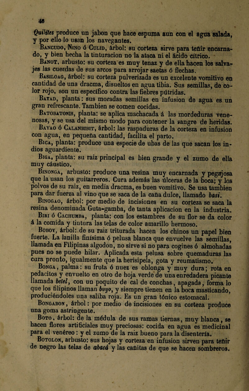 Quintes produce un jabón que hace espuma aun con el agua salada, y por ello lo usan los navegantes. Bancudo, Niño ó Gulid, árbol: su corteza sirve para teñir encarna¬ do, y bien hecha la tinturacion no la ataca ni el ácido cítrico. Banot, arbusto: su corteza es muy tenaz y de ella hacen los salvar jes las cuerdas de sus arcos para arrojar saetas ó flechas. Basiloag, árbol: su corteza pulverizada es un excelente vomitivo en cantidad de una dracma, disueltos en agua tibia. Sus semillas, de co¬ lor rojo, son un específico contra las fiebres pútridas. Batad, planta: sus moradas semillas en infusión de agua es un gran refrescante. También se comen cocidas. Batobatonis, planta: se aplica machacada á las mordeduras vene¬ nosas, y se usa del mismo modo para contener la sangre de heridas. Bayao ó Calanbibit, árbol: las raspaduras de la corteza en infusión con agua, en pequeña cantidad, facilita el parto. Bica, planta: produce una especie de utas de las que sacan los in¬ dios aguardiente. Biga, planta: su raiz principal es bien grande y el zumo de ella muy cáustico. Binonga, arbusto: produce una resina muy encarnada y pegajosa que la usan los guitarreros. Cura además las úlceras de la boca; y los polvos de su raiz, en media dracma, es buen vomitivo. Se usa también para dar fuerza al vino que se saca de la caña dulce, llamado hasi. Binogao, árbol: por medio de incisiones en su corteza se saca la resina denominada Guta-gamba, de tanta aplicación en la industria. Biri ó Cachumba, planta: con los estambres de su flor se da color á la comida y tintura las telas de color amarillo hermoso. Boboy, árbol: de su raiz triturada hacen los chinos un papel bien fuerte. La lanilla finísima ó pelusa blanca que envuelve las semillas, llamada en Filipinas algodón, no sirve si no para cogines ó almohadas pues no se puede hilar. Aplicada esta pelusa sobre quemaduras las cura pronto, igualmente que la herisipela, gota y reumatismo. Bonga , palma: su fruta ó nuez es oblonga y muy dura; rota en pedacitos y envuelto en otro de hoja verde de una enredadera picante llamada con un poquito de cal de conchas, apagada, forma lo que los filipinos llaman buyo, y siempre tienen en la boca masticando, produciéndoles una saliba roja. FjS un gran tónico estomacal. Bongabon , árbol: por medio de incisiones en su corteza produce una goma astringente. Boto, árbol: de la médula de sus ramas tiernas, muy blanca, se hacen flores artificiales muy preciosas: cocida en agua es medicinal para el venéreo: y el zumo de la raiz bueno para la disentería. Botolon, arbusto: sus hojas y corteza en infusión sirven para teñir de negro las telas de abacá y las cañitas de que se hacen sombreros.