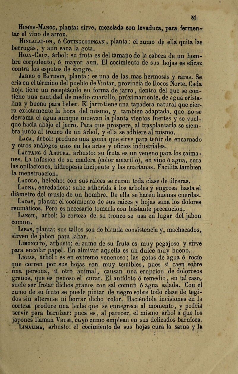 H HiGúig-MANOc, planta: sirve, mezclada con levadura, para fermen¬ tar el vino de arroz. Hinlalai-on, ó Cotingcotingan, planta: el zumo d^ ella quita las berrugas, y aun sana la gota. Hoja-Cruz, árbol: su fruta es del tamaño de la cabeza de un hom¬ bre corpulento, ó mayor aun. El cocimiento de sus hojas es eficaz contra Jos esputos de sangre. Jarro ó Batidon, planta: es una de las mas hermosas y raras. Se cria en el término del pueblo de Vintar, provincia de llocos Norte. Cada hoja tiene un receptáculo en forma de jarro, dentro del que se con¬ tiene una cantidad de medio cuartillo, próximamente, de agua crista¬ lina y buena para beber. El jarro tiene una tapadera natural que cier¬ ra exactamente la boca del mismo, y también adaptada, que no se derrama el agua aunque muevan la planta vientos fuertes y se vuel¬ que hacia abajo el jarro. Para que prospere, al trasplantarla se siem¬ bra junto al tronco de un árbol, y ella se adhiere al mismo. Laca, árbol: produce una goma que sirve para teñir de encarnado y otros análogos usos en las artes y oficios industriales. Lactang ó Abutra, arbusto: su fruta es un veneno para los caima¬ nes. La infusión de su madera (color amarillo), en vino ó agua, cura las opilaciones, hidropesía incipente y las cuartanas. Facilita también la menstruación. Lagolo, helécho: con sus raices se curan toda clase de úlceras. Lagna, enredadera: sube adherida á los árboles y engrosa hasta el diámetro del muslo de un hombre. De ella se hacen buenas cuerdas. Laoas, planta: el cocimiento de sus raices y hojas sana los dolores reumáticos. Pero es necesario tomarla con bastante precaución. Langil, árbol: la corteza de su tronco se usa en lugar del iabon común. Libas, planta: sus tallos son de blanda consistencia y, machacados, sirven de jabón para labar. Limoncito, arbusto: el zumo de su fruta es muy pegajoso y sirve para encolar papel. Én almivar aquella es un dulce muy bueno. Ligias, árbol: es en extremo venenoso; las gotas de agua ó rocío que corren por sus hojas son muy temibles, pues si caen sobre ^ una persona, ú otro animal, causan una erupción de dolorosos granos, que es penoso el curar. El antídoto ó remedio, en tal caso, suele ser frotar dichos granos con sal común ó agua salada. Con el zumo de su fruto se puede pintar de negro sobre todo clase de tegi- dos sin alterarse ni borrar dicho color. Haciéndole incisiones en la corteza produce una leche que se ennegrece al momento, y podría servir para barnizar: pues es, al parecer, el mismo árbol á que los japones llaman Vrusí, cuyo zumo emplean en sus delicados barnices. Limalima, arbusto: el cocimiento de sus hojas cura la sarna y la