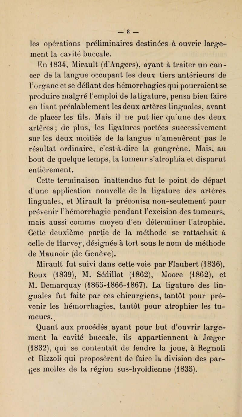 les opérations préliminaires destinées à ouvrir large¬ ment la cavité buccale. En 1834, Mirault (d’Angers), ayant à traiter un can¬ cer de la langue occupant les deux tiers antérieurs de l’organe et se défiant des hémorrhagies qui pourraient se produire malg'ré l’emploi de laligature, pensa bien faire en liant préalablement les deux artères linguales, avant de placer les fils. Mais il ne put lier qu’une des deux artères ; de plus, les ligatures portées successivement sur les deux moitiés de la langue n’amenèrent pas le résultat ordinaire, c’est-à-dire la gangrène. Mais, au bout de quelque temps, la tumeur s’atrophia et disparut entièrement. Cette terminaison inattendue fut le point de départ d’une application nouvelle de la ligature des artères linguales, et Mirault la préconisa non-seulement pour prévenir l’hémorrhagie pendant l’excision des tumeurs, mais aussi comme moyen d’en déterminer l’atrophie. Cette deuxième partie de la méthode se rattachait à celle de Harvey, désignée à tort sous le nom de méthode de Maunoir (de Genève). Mirault fut suivi dans cette voie par Flaubert (1836), Roux (1839), M. Sédillot (1862), Moore (1862), et M. Demarquay (1865-1866-1867). La ligature des lin¬ guales fut faite par ces chirurgiens, tantôt pour pré¬ venir les hémorrhagies, tantôt pour atrophier les tu¬ meurs. * Quant aux procédés ayant pour but d’ouvrir large¬ ment la cavité buccale, ils appartiennent à Jœger (1832), qui se contentait de fendre la joue, à Regnoli et Rizzoli qui proposèrent de faire la division des par¬