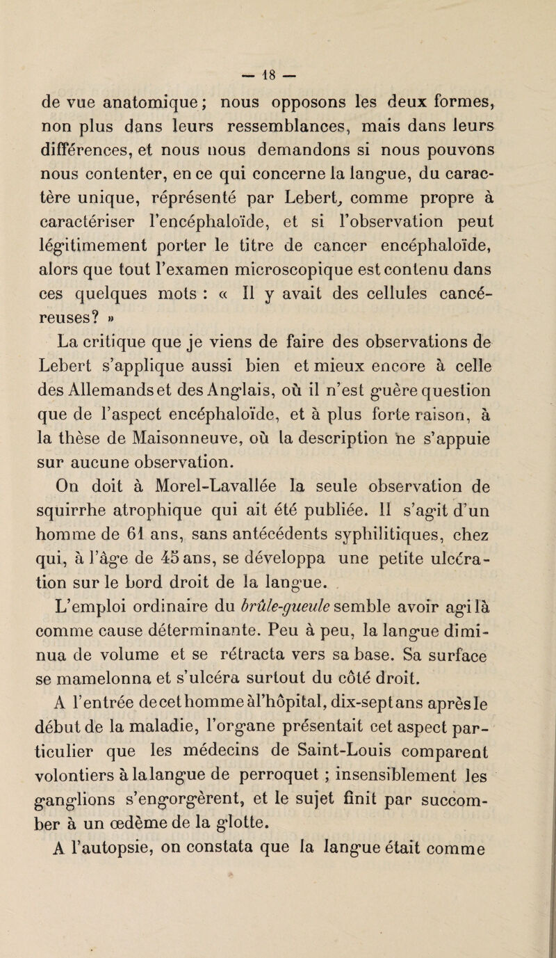 de vue anatomique ; nous opposons les deux formes, non plus dans leurs ressemblances, mais dans leurs différences, et nous nous demandons si nous pouvons nous contenter, en ce qui concerne la langue, du carac¬ tère unique, représenté par Lebert, comme propre à caractériser l’encéphaloïde, et si l’observation peut légitimement porter le titre de cancer encéphaloïde, alors que tout l’examen microscopique est contenu dans ces quelques mots : « Il y avait des cellules cancé¬ reuses? » La critique que je viens de faire des observations de Lebert s’applique aussi bien et mieux encore à celle des Allemands et des Anglais, où il n’est guère question que de l’aspect encéphaloïde, et à plus forte raison, à la thèse de Maisonneuve, où la description ne s’appuie sur aucune observation. On doit à Morel-Lavallée la seule observation de squirrhe atrophique qui ait été publiée. II s’agit d’un homme de 61 ans, sans antécédents syphilitiques, chez qui, à l’âge de 45 ans, se développa une petite ulcéra¬ tion sur le bord droit de la langue. L’emploi ordinaire du brûle-gueule semble avoir agi la comme cause déterminante. Peu à peu, la langue dimi¬ nua de volume et se rétracta vers sa base. Sa surface se mamelonna et s’ulcéra surtout du côté droit. A l’entrée de cet homme àl’hôpital, dix-septans aprèsle début de la maladie, l’organe présentait cet aspect par¬ ticulier que les médecins de Saint-Louis comparent volontiers àlalangue de perroquet ; insensiblement les ganglions s’engorgèrent, et le sujet finit par succom¬ ber à un œdème de la glotte. A l’autopsie, on constata que la langue était comme