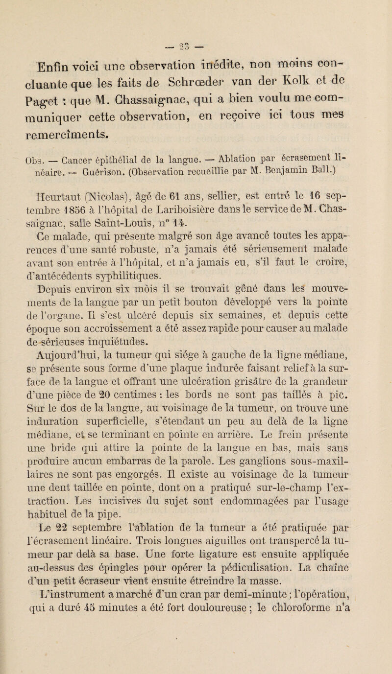 Enfin voici une observation inédite, non moins con¬ cluante que les faits de Schrœder van der Kolk et de Paget : que M. Ghassaig’nac, qui a bien voulu me com¬ muniquer cette observation, en reçoive ici tous mes remercîments. Obs. — Cancer épithélial de la langue. — Ablation par écrasement li¬ néaire. — Guérison. (Observation recueillie par M. Benjamin Bail.) Heurtant (Nicolas), âgé de 61 ans, sellier, est entré le 16 sep¬ tembre 1856 à l’hôpital de Lariboisière dans le service de M. Chas- saignac, salle Saint-Louis, n° 14. Ce malade, qui présente malgré son âge avancé toutes les appa¬ rences d’une santé robuste, n’a jamais été sérieusement malade avant son entrée à l’hôpital, et n’a jamais eu, s’il faut le croire, d’antécédents syphilitiques. Depuis environ six môis il se trouvait gêné dans les mouve¬ ments de la langue par un petit bouton développé vers la pointe de l’organe. Il s’est ulcéré depuis six semaines, et depuis cette époque son accroissement a été assez rapide pour causer au malade de sérieuses inquiétudes. Aujourd’hui, la tumeur qui siège à gauche de la ligne médiane, se présente sous forme d’une plaque indurée faisant relief à la sur¬ face de la langue et offrant une ulcération grisâtre de la grandeur d’une pièce de 20 centimes : les bords ne sont pas taillés à pic. Sur le dos de la langue, au voisinage de la tumeur, on trouve une induration superficielle, s’étendant un peu au delà de la ligne médiane, et se terminant en pointe en arrière. Le frein présente une bride qui attire la pointe de la langue en bas, mais sans produire aucun embarras de la parole. Les ganglions sous-maxil¬ laires ne sont pas engorgés. Il existe au voisinage de la tumeur une dent taillée en pointe, dont on a pratiqué sur-le-champ l’ex¬ traction. Les incisives du sujet sont endommagées par l’usage habituel de la pipe. Le 22 septembre l’ablation de la tumeur a été pratiquée par l’écrasement linéaire. Trois longues aiguilles ont transpercé la tu¬ meur par delà sa base. Une forte ligature est ensuite appliquée au-dessus des épingles pour opérer la pédiculisation. La chaîne d’un petit écraseur vient ensuite étreindre la masse. L’instrument a marché d’un cran par demi-minute ; l’opération, qui a duré 45 minutes a été fort douloureuse ; le chloroforme n’a