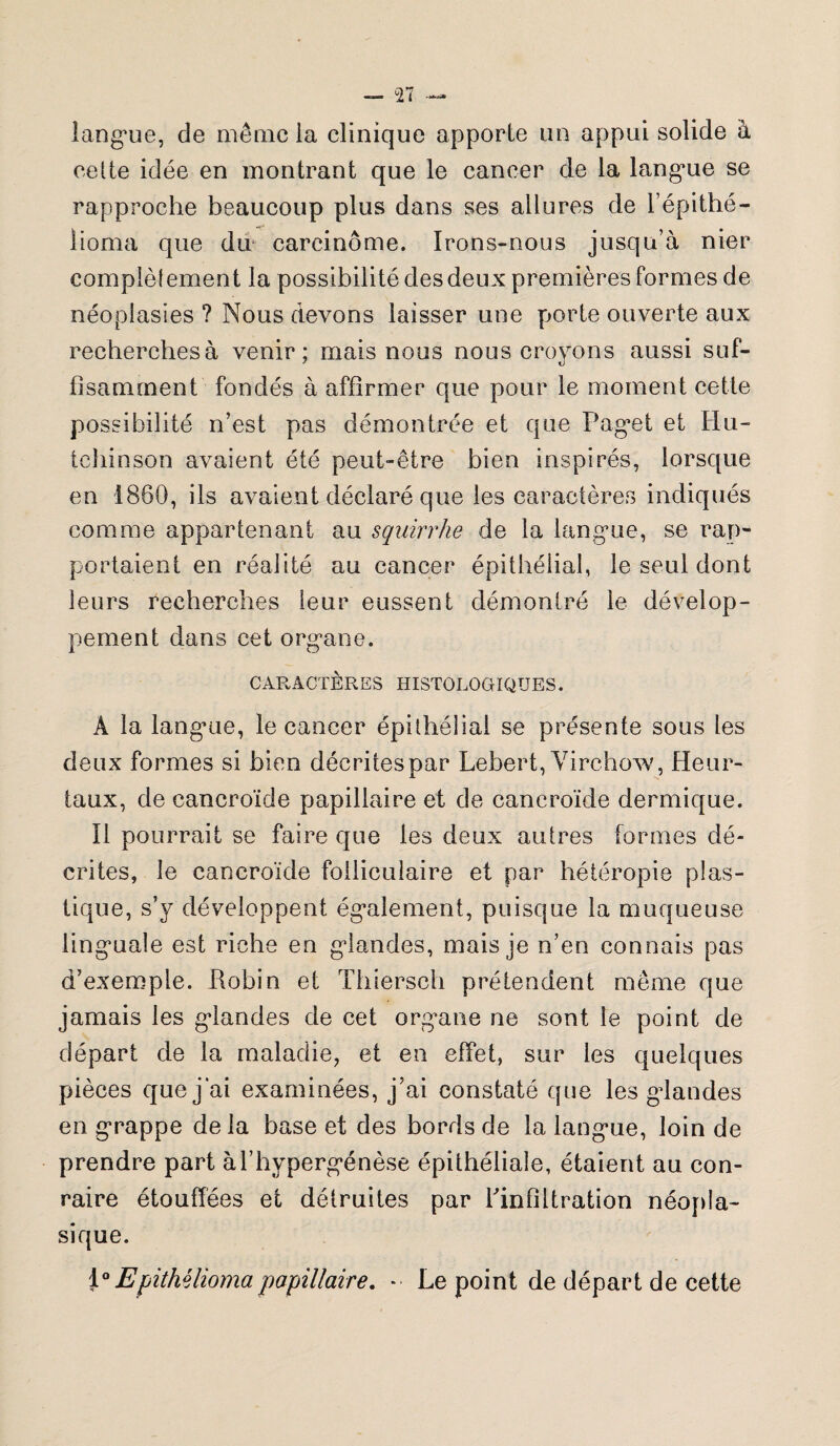 langue, de même la clinique apporte lin appui solide à celte idée en montrant que le cancer de la langue se rapproche beaucoup plus dans ses allures de l’épithé- lioma que dm carcinome. Irons-nous jusqu’à nier complètement la possibilité des deux premières formes de néoplasies ? Nous devons laisser une porte ouverte aux recherchesà venir; mais nous nous croyons aussi suf¬ fisamment fondés à affirmer que pour le moment cette possibilité n’est pas démontrée et que Paget et Un¬ ie îiin son avaient été peut-être bien inspirés, lorsque en 1860, ils avaient déclaré que les caractères indiqués comme appartenant au squirrhe de la langue, se rap¬ portaient en réalité au cancer épithélial, le seul dont leurs recherches ieur eussent démontré le dévelop¬ pement dans cet organe. CARACTÈRES HISTOLOGIQUES. A la langme, le cancer épithélial se présente sous les deux formes si bien décrites par Lebert, Virchow, Heur- taux, de cancroïde papillaire et de caneroïde dermique. Il pourrait se faire que les deux autres formes dé¬ crites, le cancroïde folliculaire et par hétéropie plas¬ tique, s’y développent également, puisque la muqueuse linguale est riche en glandes, mais je n’en connais pas d’exemple. Robin et Thiersch prétendent même que jamais les glandes de cet organe ne sont le point de départ de la maladie, et en effet, sur les quelques pièces que j’ai examinées, j’ai constaté que les glandes en grappe de la base et des bords de la langue, loin de prendre part àl’hypergénèse épithéliale, étaient au con- raire étouffées et détruites par rinfiltration néopla¬ sique. 1 °Epithéliomapapillaire. *■ Le point de départ de cette