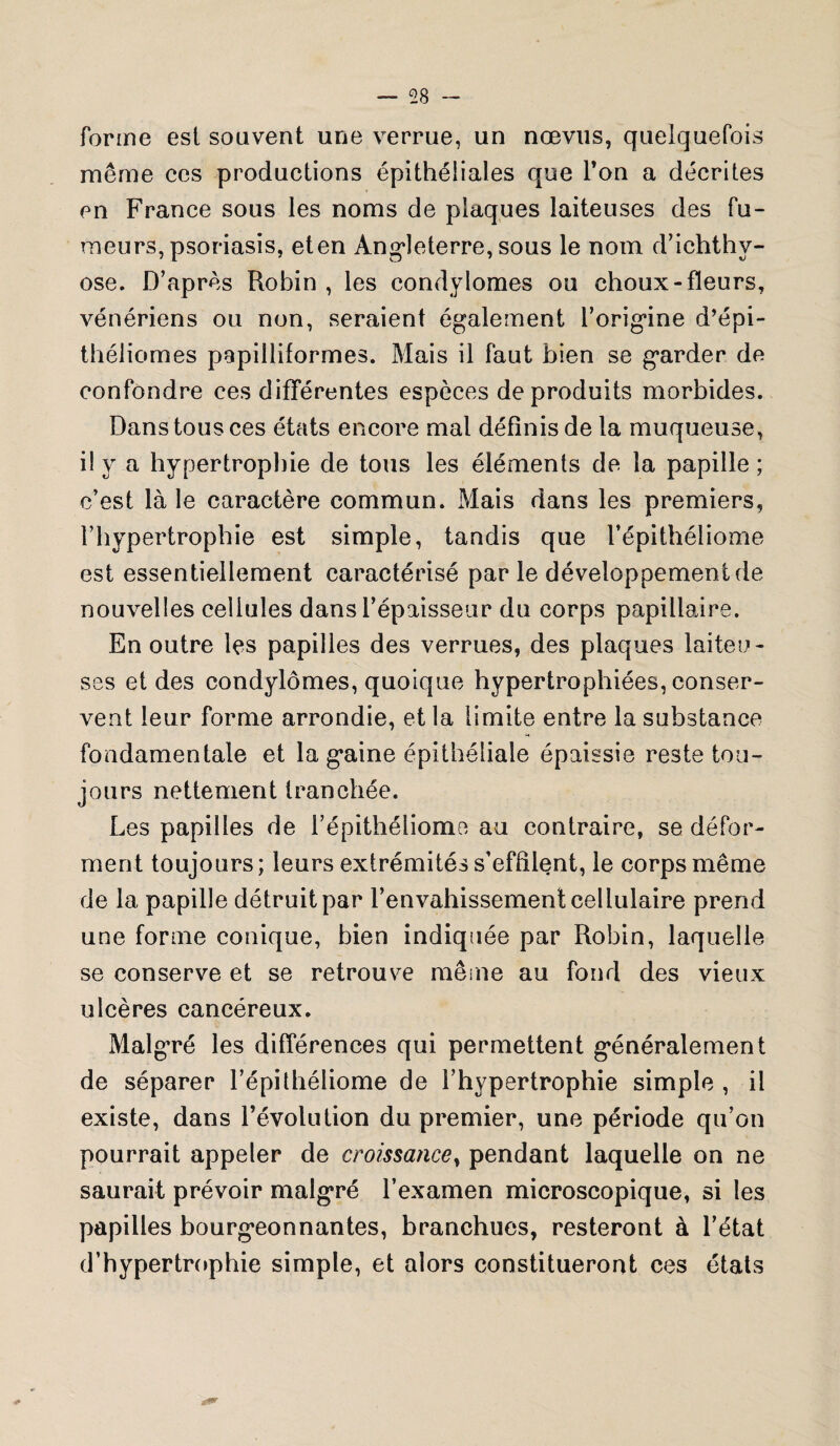 forme est souvent une verrue, un nœvus, quelquefois même ces productions épithéliales que Ton a décrites en France sous les noms de plaques laiteuses des fu¬ meurs, psoriasis, eten Angleterre, sous le nom d’iehthv- ose. D’après Robin , les condylomes ou choux-fleurs, vénériens ou non, seraient également l’origine d’épi- théliomes papilliformes. Mais il faut bien se garder de confondre ces différentes espèces de produits morbides. Dans tous ces états encore mal définis de la muqueuse, il y a hypertrophie de tous les éléments de la papille ; c’est là le caractère commun. Mais dans les premiers, l’hypertrophie est simple, tandis que l’épithéliome est essentiellement caractérisé par le développement de nouvelles cellules dans l’épaisseur du corps papillaire. En outre les papilles des verrues, des plaques laiteu¬ ses et des condylomes, quoique hypertrophiées, conser¬ vent leur forme arrondie, et la limite entre la substance fondamentale et la gaine épithéliale épaissie reste tou¬ jours nettement tranchée. Les papilles de l’épithéliome au contraire, se défor¬ ment toujours; leurs extrémités s’effilent, le corps même de la papille détruit par l’envahissement cellulaire prend une forme conique, bien indiquée par Robin, laquelle se conserve et se retrouve même au fond des vieux ulcères cancéreux. Malgré les différences qui permettent généralement de séparer l’épithéliome de l’hypertrophie simple , il existe, dans l’évolution du premier, une période qu’on pourrait appeler de croissancey pendant laquelle on ne saurait prévoir malgré l’examen microscopique, si les papilles bourgeonnantes, branchues, resteront à l’état d’hypertrophie simple, et alors constitueront ces états