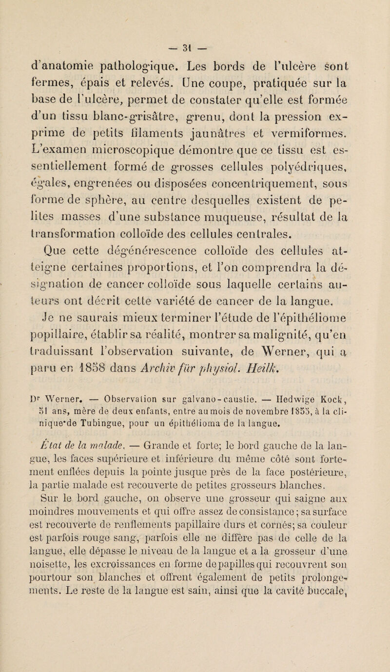 d'anatomie pathologique. Les bords de F ulcère sont fermes, épais et relevés. Une coupe, pratiquée sur la base de l’ulcère, permet de constater qu’elle est formée d’un tissu blanc-grisâtre, grenu, dont la pression ex¬ prime de petits filaments jaunâtres et vermiformes. L’examen microscopique démontre que ce tissu est es¬ sentiellement formé de grosses cellules polyédriques, égales, engrenées ou disposées concentriquement, sous forme de sphère, au centre desquelles existent de pe- lites masses d’une substance muqueuse, résultat de la transformation colloïde des cellules centrales. Que cette dégénérescence colloïde des cellules at¬ teigne certaines proportions, et l’on comprendra la dé¬ signation de cancer colloïde sous laquelle certains au¬ teurs ont décrit cette variété de cancer de la langue. Je ne saurais mieux terminer l’étude de l’épithéliome popillaire, établir sa réalité, montrer sa malignité, qu’en traduissant l’observation suivante, de Werner, qui a, paru en 1858 dans Archiv fïvr physiol. Heilk. Dr Werner* — Observation sur galvano-caustie. — Hedwige Kock, 51 ans, mère de deux enfants, entre au mois de novembre 1853, à la cli- nique'de Tubingue, pour un épithélioma de la langue. r Etat de la malade. — Grande et forte; le bord gauche de la lan¬ gue, les faces supérieure et inférieure du même côté sont forte¬ ment enflées depuis la pointe jusque près de la face postérieure, la partie malade est recouverte de petites grosseurs blanches. Sur le bord gauche, on observe une grosseur qui saigne aux moindres mouvements et qui offre assez de consistance; sa surface est recouverte de renflements papillaire durs et cornés; sa couleur est parfois rouge sang, parfois elle ne diffère pas de celle de la langue, elle dépasse le niveau de la langue et a la grosseur d’une noisette, les excroissances en forme depapillesqui recouvrent son pourtour son blanches et offrent également de petits prolonge¬ ments. Le reste de la langue est sain, ainsi que la cavité buccale,