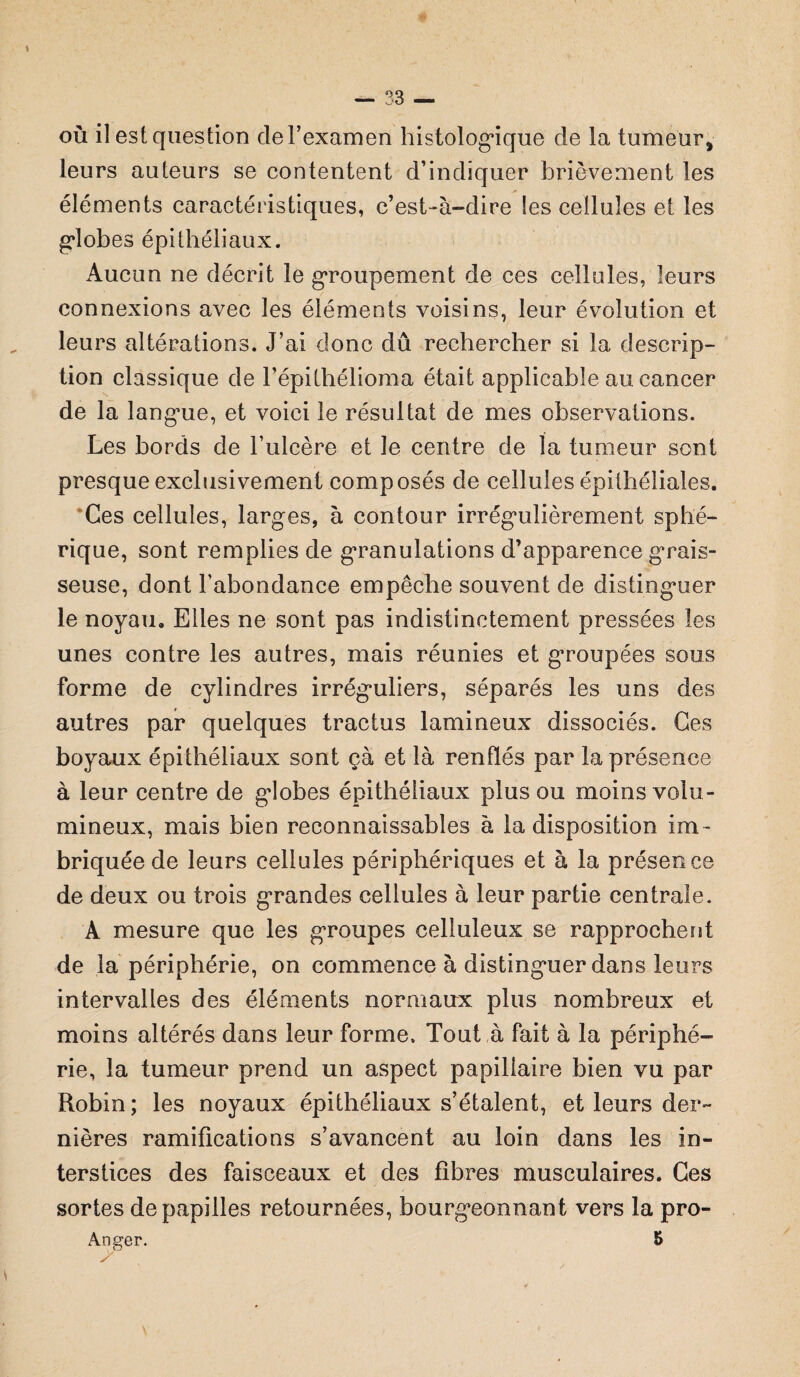 où il est question de l’examen histologique de la tumeur, leurs auteurs se contentent d’indiquer brièvement les éléments caractéristiques, c’est-à-dire les cellules et les g*lobes épithéliaux. Aucun ne décrit le groupement de ces cellules, leurs connexions avec les éléments voisins, leur évolution et leurs altérations. J’ai donc dû rechercher si la descrip¬ tion classique de l’épithélioma était applicable au cancer de la langue, et voici le résultat de mes observations. Les bords de l’ulcère et le centre de la tumeur sont presque exclusivement composés de cellules épithéliales. Ces cellules, larges, à contour irrégulièrement sphé¬ rique, sont remplies de granulations d’apparence grais¬ seuse, dont l’abondance empêche souvent de distinguer le noyau. Elles ne sont pas indistinctement pressées les unes contre les autres, mais réunies et groupées sous forme de cylindres irréguliers, séparés les uns des autres par quelques tractus lamineux dissociés. Ces boyaux épithéliaux sont ça et là renflés par la présence à leur centre de globes épithéliaux plus ou moins volu¬ mineux, mais bien reconnaissables à la disposition im¬ briquée de leurs cellules périphériques et à la présence de deux ou trois grandes cellules à leur partie centrale. A mesure que les groupes celluleux se rapprochent de la périphérie, on commence à distinguer dans leurs intervalles des éléments normaux plus nombreux et moins altérés dans leur forme. Tout à fait à la périphé¬ rie, la tumeur prend un aspect papillaire bien vu par Robin ; les noyaux épithéliaux s’étalent, et leurs der¬ nières ramifications s’avancent au loin dans les in¬ terstices des faisceaux et des fibres musculaires. Ces sortes de papilles retournées, bourgeonnant vers la pro- Ànger. S