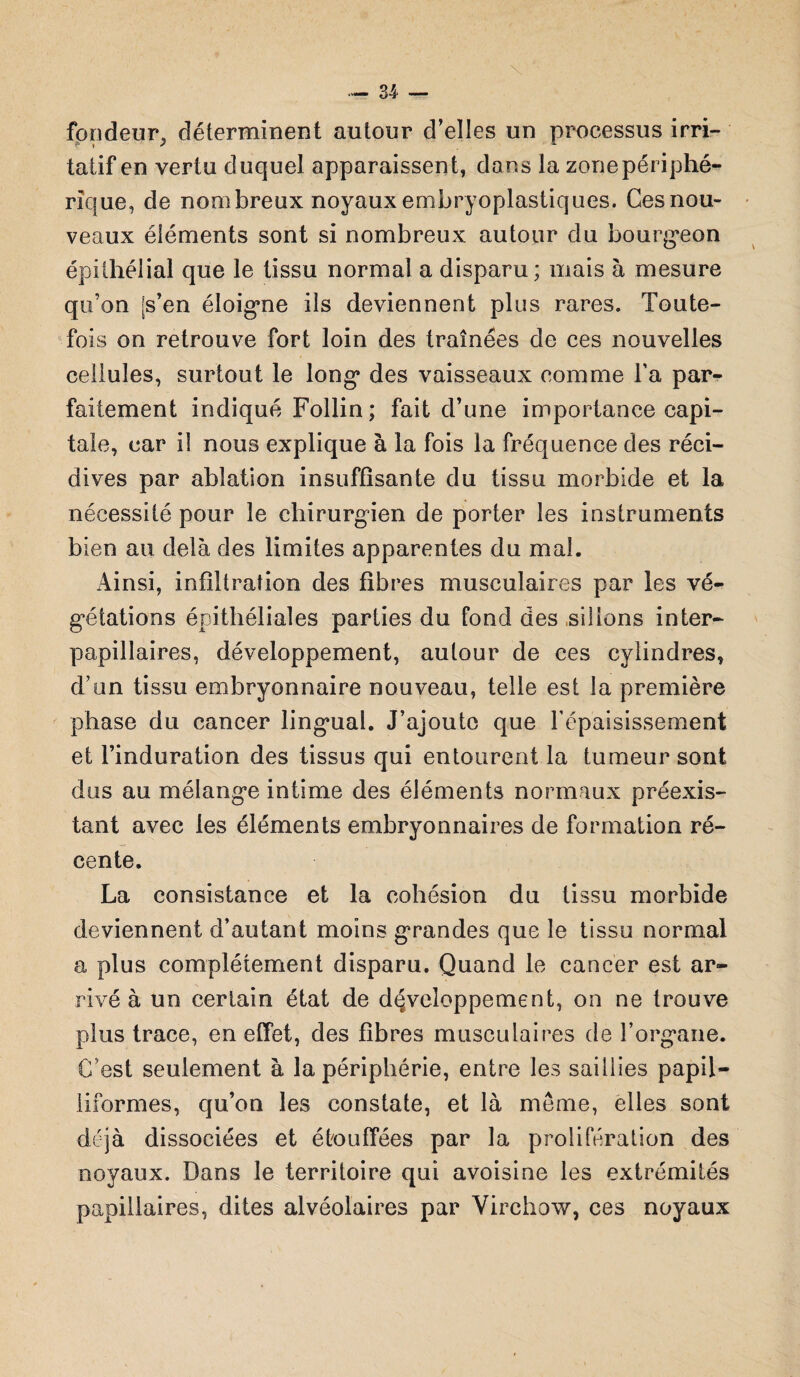 fondeur^ déterminent autour d’elles un processus irri¬ tatif en vertu duquel apparaissent, dons la zone périphé¬ rique, de nombreux noyaux embryoplastiques. Cesnou- veaux éiéments sont si nombreux autour du bourgeon épithélial que le tissu normal a disparu; mais à mesure qu’on [s’en éloigne ils deviennent plus rares. Toute¬ fois on retrouve fort loin des traînées de ces nouvelles cellules, surtout le long des vaisseaux comme l’a par¬ faitement indiqué Follin ; fait d’une importance capi¬ tale, car iî nous explique à la fois la fréquence des réci¬ dives par ablation insuffisante du tissu morbide et la nécessité pour le chirurgien de porter les instruments bien au delà des limites apparentes du mal. Ainsi, infiltration des fibres musculaires par les vé¬ gétations épithéliales parties du fond des sillons inter¬ papillaires, développement, autour de ces cylindres, d’un tissu embryonnaire nouveau, telle est la première phase du cancer lingual. J’ajoute que l’épaisissement et l’induration des tissus qui entourent la tumeur sont dus au mélange intime des éléments normaux préexis¬ tant avec les éléments embryonnaires de formation ré¬ cente. La consistance et la cohésion du tissu morbide deviennent d’autant moins grandes que le tissu normal a plus complètement disparu. Quand le cancer est ar¬ rivé à un certain état de développement, on ne trouve plus trace, en effet, des fibres musculaires de l’organe. C’est seulement à la périphérie, entre les saillies papil- liformes, qu’on les constate, et là meme, elles sont déjà dissociées et étouffées par la prolifération des noyaux. Dans le territoire qui avoisine les extrémités papillaires, dites alvéolaires par Virchow, ces noyaux