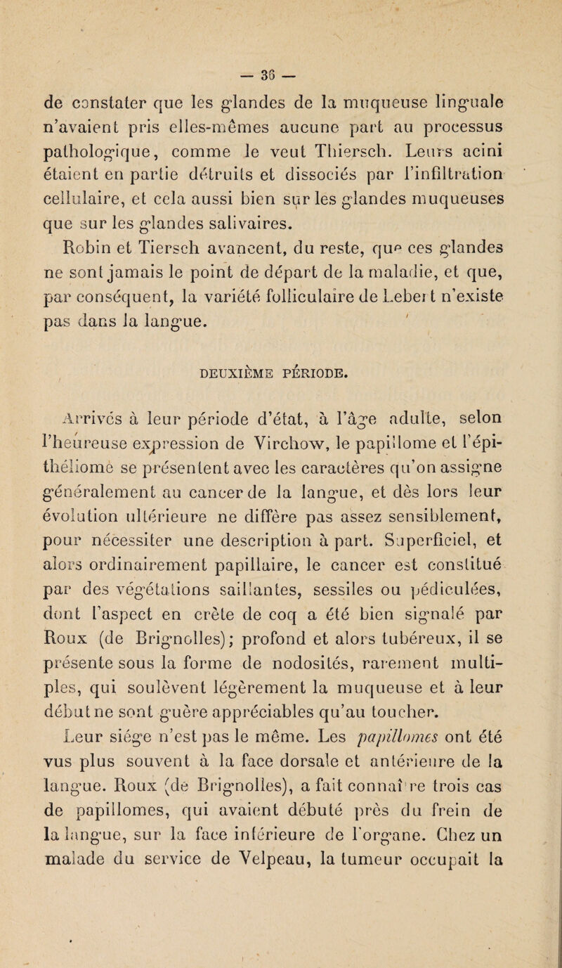 — 35 — de constater que les glandes de la muqueuse linguale n’avaient pris elles-mêmes aucune part au processus pathologique, comme le veut Thiersch. Leurs acini étaient en partie détruits et dissociés par l’infiltration cellulaire, et cela aussi bien sur les glandes muqueuses que sur les glandes salivaires. Robin et Tiersch avancent, du reste, qu^ ces glandes ne sont jamais le point de départ de la maladie, et que, par conséquent, la variété folliculaire de Lebei t n’existe pas dans la langue. DEUXIÈME PÉRIODE. Arrivés à leur période d’état, à l’âge adulte, selon l’heureuse expression de Virchow, le papidome et L'épi- théliomè se présentent avec les caractères qu’on assigne généralement au cancer de la langue, et dès lors leur évolution ultérieure ne diffère pas assez sensiblement, pour nécessiter une description à part. Superficiel, et alors ordinairement papillaire, le cancer est constitué par des végétations saillantes, sessiles on pédiculées, dont l’aspect en crête de coq a été bien signalé par Roux (de Brignolles); profond et alors tubéreux, il se présente sous la forme de nodosités, rarement multi¬ ples, qui soulèvent légèrement la muqueuse et à leur début ne sont guère appréciables qu’au toucher. Leur siège n’est pas le même. Les papillomes ont été vus plus souvent à la face dorsale et antérieure de la langue. Roux (de Brignolles), a fait connaî re trois cas de papillomes, qui avaient débuté près du frein de la langue, sur la face intérieure de Torg’ane. Chez un malade du service de Velpeau, la tumeur occupait la