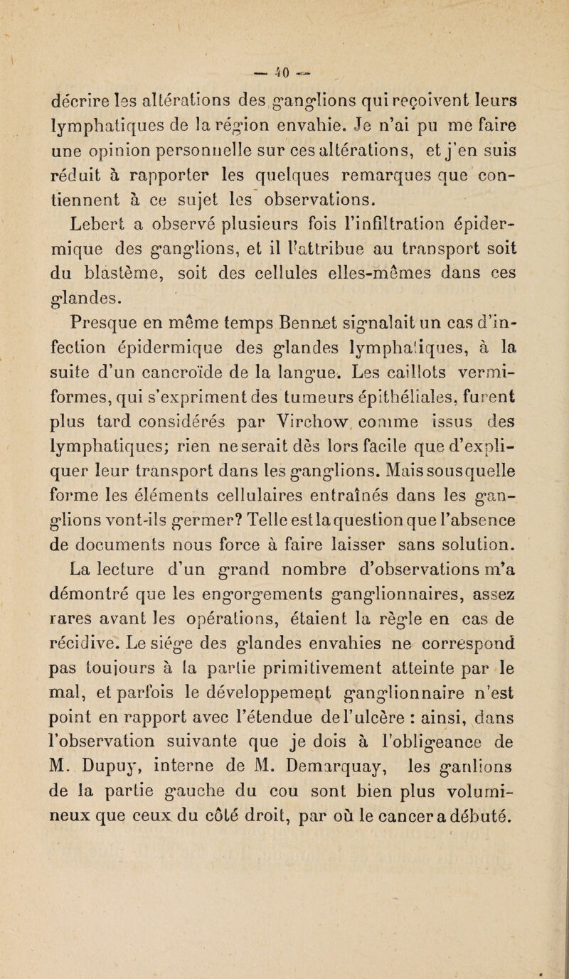 — -40 — décrire les altérations des ganglions qui reçoivent leurs lymphatiques de la région envahie. Je n’ai pu me faire une opinion personnelle sur ces altérations, et j’en suis réduit à rapporter les quelques remarques que con¬ tiennent à ce sujet les observations. Lebert a observé plusieurs fois l’infiltration épider¬ mique des ganglions, et il Uattribue au transport soit du blastème, soit des cellules elles-mêmes dans ces glandes. Presque en même temps Bennet signalait un cas d’in¬ fection épidermique des gdandes lymphatiques, à la suite d’un cancroïde de la langue. Les caillots ver mi- formes, qui s’expriment des tumeurs épithéliales, furent plus tard considérés par Virchow comme issus des lymphatiques; rien ne serait dès lors facile que d’expli¬ quer leur transport dans les ganglions. Maissousquelle forme les éléments cellulaires entraînés dans les gan¬ glions vont-ils germer? Telle est la question que l’absence de documents nous force à faire laisser sans solution. La lecture d’un grand nombre d’observations m’a démontré que les engorgements ganglionnaires, assez rares avant les opérations, étaient la règle en cas de récidive. Le siège des glandes envahies ne correspond pas toujours à la parlie primitivement atteinte par le mal, et parfois le développement ganglionnaire n’est point en rapport avec l’étendue de l’ulcère : ainsi, dans l’observation suivante que je dois à l’obligeance de M. Dupuy, interne de M. Demarquay, les gardions de la partie gauche du cou sont bien plus volumi¬ neux que ceux du côté droit, par où le cancer a débuté.