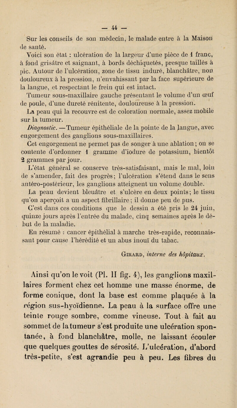 Sur les conseils de son médecin, le malade entre à la Maison de santé. Voici son état : ulcération de la largeur d’une pièce de 1 franc, à fond grisâtre et saignant, à bords déchiquetés, presque taillés à pic. Autour de l’ulcération, zone de tissu induré, blanchâtre, non douloureux à la pression, n’envahissant par la face supérieure de la langue, et respectant le frein qui est intact. Tumeur sous-maxillaire gauche présentant le volume d’un œuf de poule, d’une dureté rénitente, douloureuse à la pression. La peau qui la recouvre est de coloration normale, assez mobile sur la tumeur. Diagnostic. —Tumeur épithéliale de la pointe de la langue, avec engorgement des ganglions sous-maxillaires. Cet engorgement ne permet pas de songer à une ablation ; on se contente d’ordonner 1 gramme d’iodure de potassium, bientôt 2 grammes par jour. L’état général se conserve très-satisfaisant, mais le mal, loin de s’amender, fait des progrès ; l’ulcération s’étend dans le sens antéro-postérieur, les ganglions atteignent un volume double. La peau devient bleuâtre et s’ulcère en deux points ; le tissu qu’on aperçoit a un aspect fîbrillaire ; il donne peu de pus. C’est dans ces conditions que le dessin a été pris le 24 juin, quinze jours après l’entrée du malade, cinq semaines après le dé¬ but de la maladie. En résumé : cancer épithélial à marche très-rapide, reconnais¬ sant pour cause l’hérédité et un abus inouï du tabac. Girard, interne des hôpitaux. Ainsi qu’on le voit (PI. II fig. 4), les gvang’Iions maxil¬ laires forment chez cet homme une masse énorme, de forme conique, dont la base est comme plaquée à la région sus-hyoïdienne. La peau à la surface offre une teinte roug^e sombre, comme vineuse. Tout à fait au sommet de la tumeur s’est produite une ulcération spon¬ tanée, à fond blanchâtre, molle, ne laissant écouler que quelques gouttes de sérosité. L’ulcération, d’abord très-petite, s’est agrandie peu à peu. Les fibres du