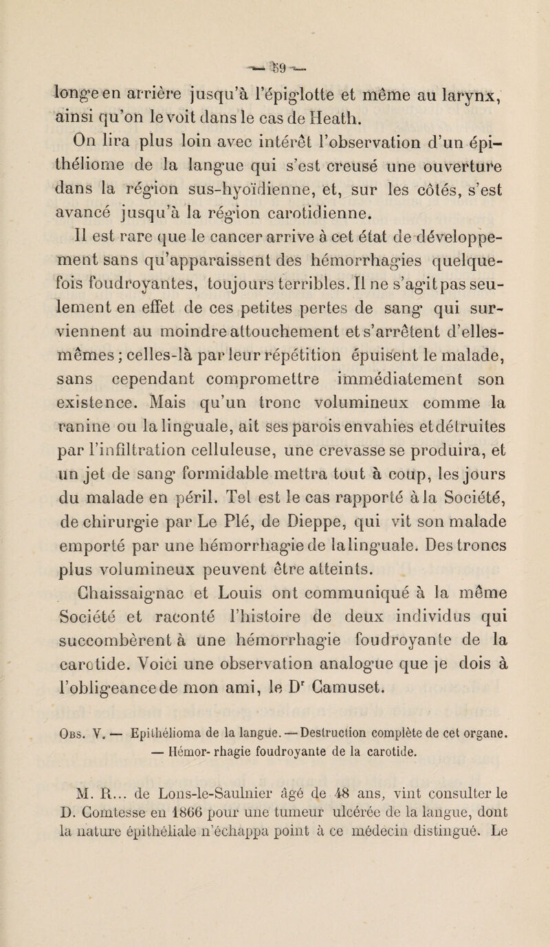 longue en arrière jusqu’à l’épiglotte et même au larynx, ainsi qu’on le voit dans le cas de Ileath. On lira plus loin avec intérêt l’observation d’un épi— théliome de la langue qui s’est creusé une ouverture dans la région sus-hyoïdienne, et, sur les côtés, s’est avancé jusqu’à la régdon carotidienne. Il est rare que le cancer arrive à cet état de développe¬ ment sans qu’apparaissent des hémorrhagies quelque¬ fois foudroyantes, toujours terribles. Il ne s’agit pas seu¬ lement en effet de ces petites pertes de sang qui sur¬ viennent au moindre attouchement et s’arrêtent d’elles- mêmes ; celles-là par leur répétition épuisent le malade, sans cependant compromettre immédiatement son existence. Mais qu’un tronc volumineux comme la ranine ou lalingmale, ait ses parois envahies et détruites par l’infiltration celluleuse, une crevasse se produira, et un jet de sang formidable mettra tout à coup, les jours du malade en péril. Tel est le cas rapporté à la Société, de chirurgie par Le Plé, de Dieppe, qui vit son malade emporté par une hémorrhagie de lalinguale. Des troncs plus volumineux peuvent être atteints. Chaissaignac et Louis ont communiqué à la même Société et raconté l’histoire de deux individus cjui succombèrent à une hémorrhagie foudroyante de la carotide. Voici une observation analogme que je dois à l’obligeance de mon ami, le Dr Camuset. Obs. Y. — Epiihélioma de la langue. — Destruction complète de cet organe. — Hémor- rhagie foudroyante de la carotide. M. R... de Lons-le-Saulnier âgé de 48 ans, vint consulter le D. Comtesse en 1866 pour une tumeur ulcérée de la langue, dont la nature épithéliale n’échappa point à ce médecin distingué. Le