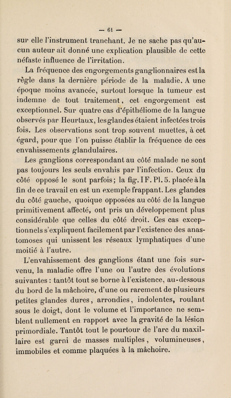 sur elle l’instrument tranchant. Je ne sache pas qu’au¬ cun auteur ait donné une explication plausible de cette néfaste influence de l’irritation. La fréquence des engorgements ganglionnaires est la règle dans la dernière période de la maladie. A une époque moins avancée, surtout lorsque la tumeur est indemne de tout traitement, cet engorgement est exceptionnel. Sur quatre cas d’épithéliome de la langue observés par Heur taux, les glandes étaient infectées trois fois. Les observations sont trop souvent muettes, à cet égard, pour que l’on puisse établir la fréquence de ces envahissements glandulaires. Les ganglions correspondant au côté malade ne sont pas toujours les seuls envahis par l’infection. Ceux du côté opposé le sont parfois; la fîg. IF. PL 5. placéeà la fin de ce travail en est un exemple frappant. Les glandes du côté gauche, quoique opposées au côté de la langue primitivement affecté, ont pris un développement plus considérable que celles du côté droit. Ces cas excep¬ tionnels s’expliquent facilement par l’existence des anas¬ tomoses qui unissent les réseaux lymphatiques d’une moitié à l’autre. L’envahissement des ganglions étant une fois sur¬ venu, la maladie offre l’une ou l’autre des évolutions suivantes : tantôt tout se borne à l’existence, au-dessous du bord de la mâchoire, d’une ou rarement de plusieurs petites glandes dures, arrondies, indolentes, roulant sous le doigt, dont le volume et l’importance ne sem¬ blent nullement en rapport avec la gravité de la lésion primordiale. Tantôt tout le pourtour de l’arc du maxil¬ laire est garni de masses multiples , volumineuses, immobiles et comme plaquées à la mâchoire.