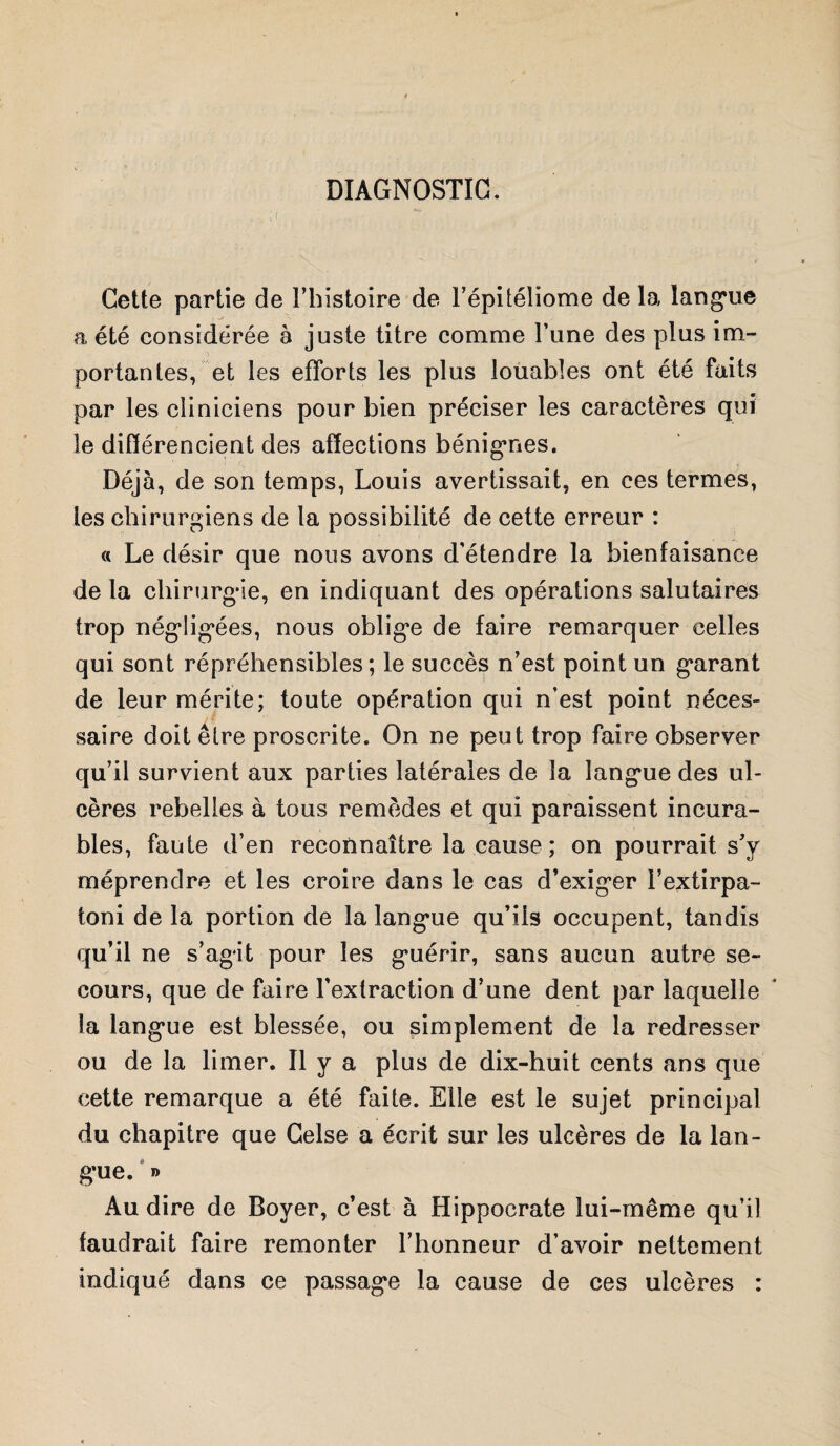 DIAGNOSTIC. Cette partie de l’histoire de l’épitéliome de la langue a été considérée à juste titre comme l’une des plus im¬ portantes, et les efforts les plus louables ont été faits par les cliniciens pour bien préciser les caractères qui le différencient des affections bénignes. Déjà, de son temps, Louis avertissait, en ces termes, tes chirurgiens de la possibilité de cette erreur : a Le désir que nous avons d’étendre la bienfaisance de la chirurgie, en indiquant des opérations salutaires trop négligées, nous oblige de faire remarquer celles qui sont répréhensibles; le succès n’est point un garant de leur mérite; toute opération qui n’est point néces¬ saire doit être proscrite. On ne peut trop faire observer qu’il survient aux parties latérales de la langue des ul¬ cères rebelles à tous remèdes et qui paraissent incura¬ bles, faute d’en reconnaître la cause ; on pourrait s’y méprendre et les croire dans le cas d’exiger i’extirpa- toni delà portion de la langue qu’ils occupent, tandis qu’il ne s’agit pour les guérir, sans aucun autre se¬ cours, que de faire l'extraction d’une dent par laquelle la langue est blessée, ou simplement de la redresser ou de la limer. Il y a plus de dix-huit cents ans que cette remarque a été faite. Elle est le sujet principal du chapitre que Gelse a écrit sur les ulcères de la lan¬ gue. » Au dire de Boyer, c’est à Hippocrate lui-même qu’il faudrait faire remonter l’honneur d’avoir nettement indiqué dans ce passage la cause de ces ulcères :