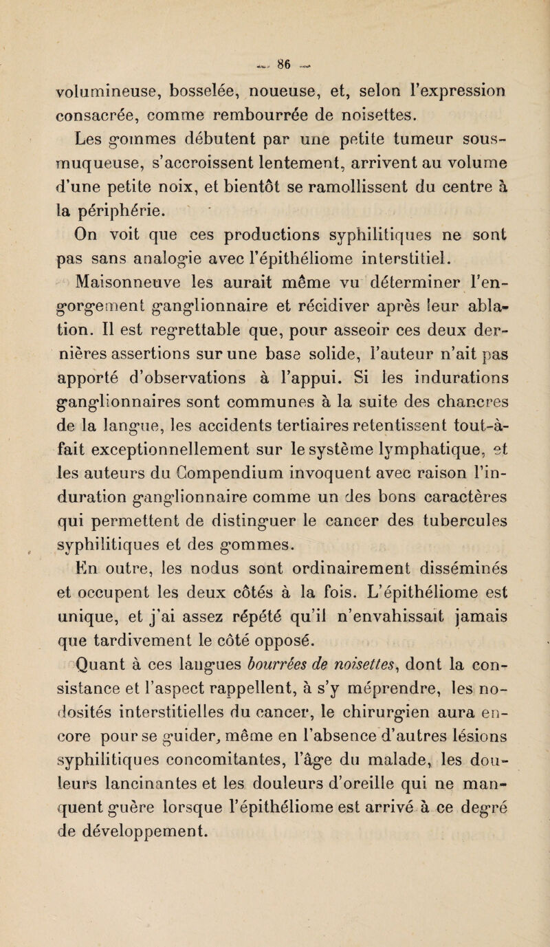 ■«Ma. •■•< volumineuse, bosselée, noueuse, et, selon l’expression consacrée, comme rembourrée de noisettes. Les g'ommes débutent par une petite tumeur sous- muqueuse, s’accroissent lentement, arrivent au volume d’une petite noix, et bientôt se ramollissent du centre à la périphérie. On voit que ces productions syphilitiques ne sont pas sans analogie avec l’épithéliome interstitiel. Maisonneuve les aurait même vu déterminer l'en¬ gorgement ganglionnaire et récidiver après leur abla¬ tion. Il est regrettable que, pour asseoir ces deux der¬ nières assertions sur une base solide, Fauteur n’ait pas apporté d’observations à l’appui. Si les indurations ganglionnaires sont communes à la suite des chancres de la langue, les accidents tertiaires retentissent tout-à- fait exceptionnellement sur le système lymphatique, et les auteurs du Compendium invoquent avec raison l’in¬ duration ganglionnaire comme un des bons caractères qui permettent de distinguer le cancer des tubercules syphilitiques et des gommes. En outre, les nodus sont ordinairement disséminés et occupent les deux côtés à la fois. L’épithéliome est unique, et j’ai assez répété qu’il n’envahissait jamais que tardivement le côté opposé. Quant à ces langues bourrées de noisettes, dont la con¬ sistance et l’aspect rappellent, à s’y méprendre, les no¬ dosités interstitielles du cancer, le chirurgien aura en¬ core pour se guider, même en l’absence d’autres lésions syphilitiques concomitantes, l’âge du malade, les dou¬ leurs lancinantes et les douleurs d’oreille qui ne man¬ quent guère lorsque Fépithéliome est arrivé à ce degré de développement.