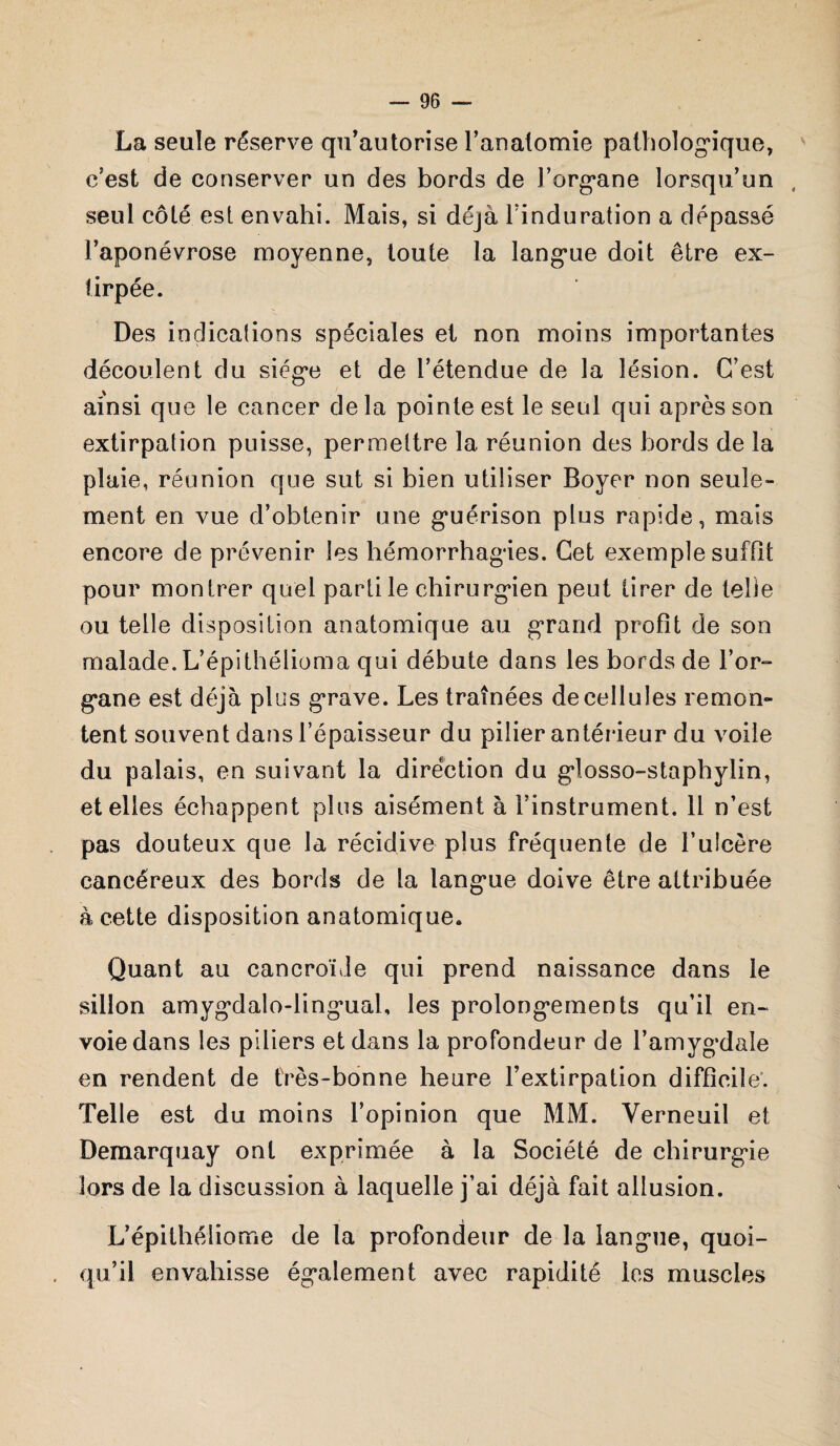 La seule réserve qu'autorise l'anatomie pathologique, c’est de conserver un des bords de l’organe lorsqu’un seul côté est envahi. Mais, si déjà l’induration a dépassé l’aponévrose moyenne, toute la langue doit être ex¬ tirpée. Des indications spéciales et non moins importantes découlent du siège et de l’étendue de la lésion. C’est ainsi que le cancer de la pointe est le seul qui après son extirpation puisse, permettre la réunion des bords de la plaie, réunion que sut si bien utiliser Boyer non seule¬ ment en vue d’obtenir une guérison plus rapide, mais encore de prévenir les hémorrhagies. Cet exemple suffit pour montrer quel parti le chirurgien peut tirer de telle ou telle disposition anatomique au grand profit de son malade. L’épithélioma qui débute dans les bords de l’or- gane est déjà plus grave. Les traînées de cellules remon¬ tent souvent dans l’épaisseur du pilier antérieur du voile du palais, en suivant la direction du glosso-staphylin, et elles échappent plus aisément à l’instrument. 11 n’est pas douteux que la récidive plus fréquente de l’ulcère cancéreux des bords de la langue doive être attribuée à cette disposition anatomique* Quant au cancroïde qui prend naissance dans le sillon amygdalo-lingual, les prolongements qu’il en¬ voie dans les piliers et dans la profondeur de l’amygdale en rendent de très-bonne heure l’extirpation difficile. Telle est du moins l’opinion que MM. Verneuil et Demarquay ont exprimée à la Société de chirurgie lors de la discussion à laquelle j’ai déjà fait allusion. L’épithéliome de la profondeur de la langue, quoi¬ qu’il envahisse également avec rapidité les muscles