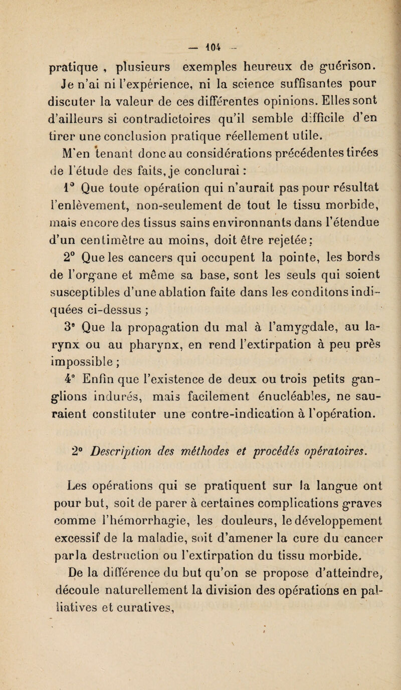 pratique , plusieurs exemples heureux de guérison. Je n’ai ni l’expérience, ni la science suffisantes pour discuter la valeur de ces différentes opinions. Elles sont d’ailleurs si contradictoires qu’il semble difficile d’en tirer une conclusion pratique réellement utile. M'en tenant donc au considérations précédentes tirées de l’étude des faits, je conclurai : 1° Que toute opération qui n’aurait pas pour résultat l’enlèvement, non-seulement de tout le tissu morbide, mais encore des tissus sains environnants dans l’étendue d’un centimètre au moins, doit être rejetée: 2° Que les cancers qui occupent la pointe, les bords de l’organe et même sa base, sont les seuls qui soient susceptibles d’une ablation faite dans les conditons indi¬ quées ci-dessus ; 3e Que la propagation du mal à l’amygdale, au la¬ rynx ou au pharynx, en rend l’extirpation à peu près impossible ; 4° Enfin que l’existence de deux ou trois petits gan¬ glions indurés, mais facilement énucléables, ne sau¬ raient constituter une contre-indication à l’opération. 2° Description des méthodes et procédés opératoires. Les opérations qui se pratiquent sur la langue ont pour but, soit de parer à certaines complications graves comme l’hémorrhagie, les douleurs, le développement excessif de la maladie, soit d’amener la cure du cancer parla destruction ou l'extirpation du tissu morbide. De la différence du but qu’on se propose d’atteindre, découle naturellement la di vision des opérations en pal¬ liatives et curatives, N