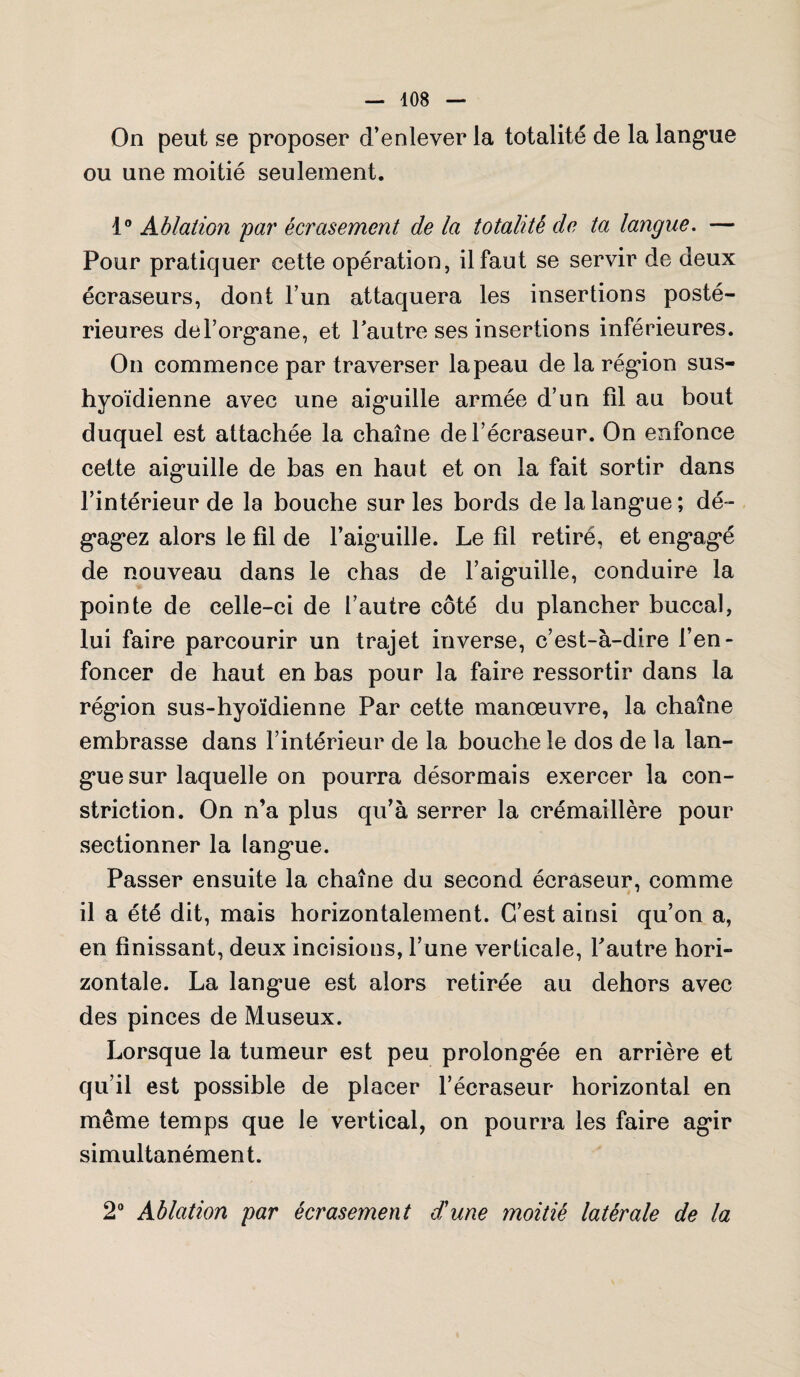 On peut se proposer d’enlever la totalité de la langue ou une moitié seulement. t° Ablation par écrasement de la totalité de ta langue. — Pour pratiquer cette opération, il faut se servir de deux écraseurs, dont l’un attaquera les insertions posté¬ rieures del’organe, et l’autre ses insertions inférieures. On commence par traverser la peau de la région sus- hyoïdienne avec une aiguille armée d’un fil au bout duquel est attachée la chaîne del’écraseur. On enfonce cette aiguille de bas en haut et on la fait sortir dans l’intérieur de la bouche sur les bords de la langue ; dé¬ gagez alors le fil de l’aiguille. Le fil retiré, et engagé de nouveau dans le chas de l’aiguille, conduire la pointe de celle-ci de l’autre côté du plancher buccal, lui faire parcourir un trajet inverse, c’est-à-dire l’en¬ foncer de haut en bas pour la faire ressortir dans la région sus-hyoïdienne Par cette manœuvre, la chaîne embrasse dans l’intérieur de la bouche le dos de la lan¬ gue sur laquelle on pourra désormais exercer la con- striction. On n’a plus qu’à serrer la crémaillère pour sectionner la langue. Passer ensuite la chaîne du second écraseur, comme il a été dit, mais horizontalement. C’est ainsi qu’on a, en finissant, deux incisions, l’une verticale, l’autre hori¬ zontale. La langue est alors retirée au dehors avec des pinces de Museux. Lorsque la tumeur est peu prolongée en arrière et qu’il est possible de placer l’écraseur horizontal en même temps que le vertical, on pourra les faire agir simultanément. 2° Ablation par écrasement d'une moitié latérale de la