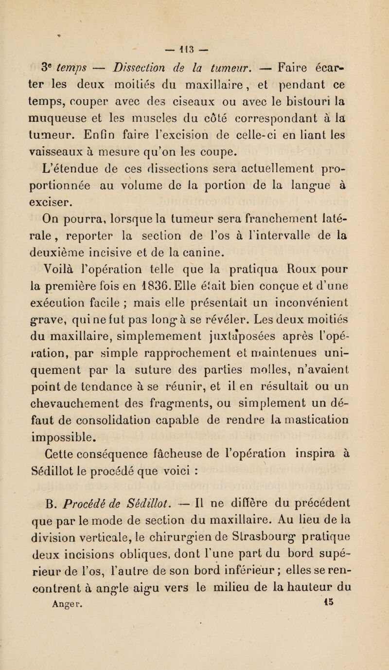 i 13 3e temps — Dissection de la tumeur. — Faire écar¬ ter les deux moiliés du maxillaire, et pendant ce temps, couper avec des ciseaux ou avec le bistouri la muqueuse et les muscles du côte correspondant à la tumeur. Enfin faire l’excision de celle-ci en liant les vaisseaux à mesure qu’on les coupe. L’étendue de ces dissections sera actuellement pro¬ portionnée au volume de la portion de la langue à exciser. On pourra, lorsque la tumeur sera franchement laté¬ rale , reporter la section de l’os à l’intervalle de la deuxième incisive et de la canine. Voilà Fopération telle que la pratiqua Roux pour la première fois en 1836. Elle était bien conçue et d’une exécution facile ; mais elle présentait un inconvénient grave, qui ne fut pas long à se révéler. Les deux moitiés du maxillaire, simplemement juxtaposées après l’opé¬ ration, par simple rapprochement et maintenues uni¬ quement par la suture des parties molles, n’avaient point de tendance à se réunir, et il en résultait ou un chevauchement des fragments, ou simplement un dé¬ faut de consolidation capable de rendre la mastication impossible. Cette conséquence fâcheuse de l’opération inspira à Sédillot le procédé que voici : B. Procédé de Sédillot. —■ Il ne diffère du précédent que par le mode de section du maxillaire. Au lieu de la division verticale, le chirurgien de Strasbourg pratique deux incisions obliques, dont l’une part du bord supé¬ rieur de l’os, l’autre de son bord inférieur; elles se ren¬ contrent à angle aigu vers le milieu de la hauteur du Anger.