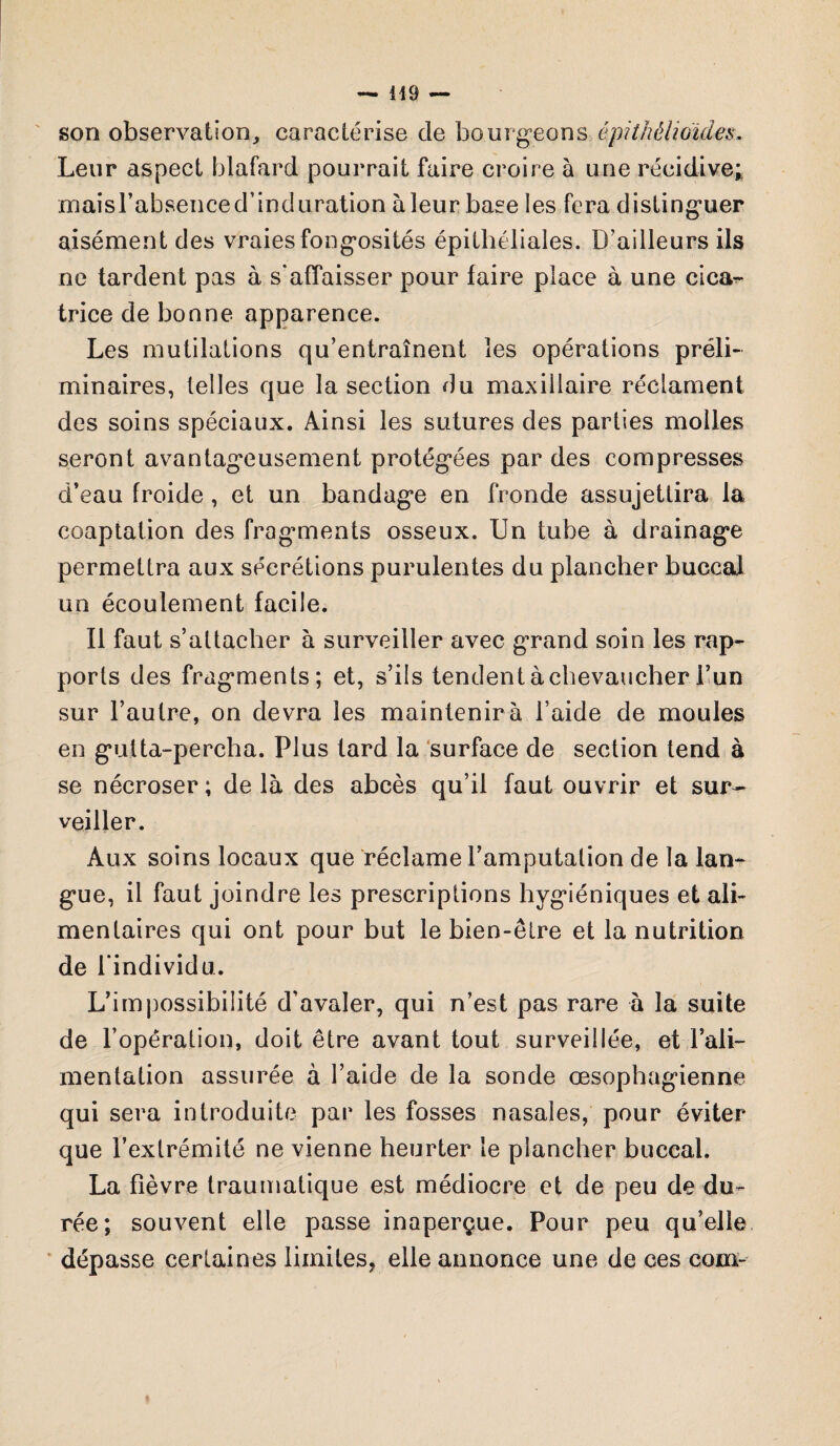 son observation, caractérise de bourgeons épithélioïdes. Leur aspect blafard pourrait faire croire à une récidive;, rnaisrabsenced’induration àleur base les fera distinguer aisément des vraies fongosités épithéliales. D’ailleurs ils ne tardent pas à s'affaisser pour faire place à une cicar- trice de bonne apparence. Les mutilations qu’entraînent les opérations préli¬ minaires, telles que la section du maxillaire réclament des soins spéciaux. Ainsi les sutures des parties molles seront avantageusement protégées par des compresses d’eau froide, et un bandage en fronde assujettira la coaptation des fraganents osseux. Un tube à drainage permettra aux sécrétions purulentes du plancher buccal un écoulement facile. Il faut s’attacher à surveiller avec grand soin les rap¬ ports des fragments; et, s’ils tendent à chevaucher i’un sur l’autre, on devra les maintenir à l’aide de moules en gutta-percha. Plus tard la surface de section tend à se nécroser ; de là des abcès qu’il faut ouvrir et sur¬ veiller. Aux soins locaux que réclame l’amputation de la lan¬ gue, il faut joindre les prescriptions hygiéniques et ali¬ mentaires qui ont pour but le bien-être et la nutrition de l'individu. L’impossibilité d’avaler, qui n’est pas rare à la suite de l’opération, doit être avant tout surveillée, et l’ali¬ mentation assurée à l’aide de la sonde œsophagienne qui sera introduite par les fosses nasales, pour éviter que l’extrémité ne vienne heurter te plancher buccal. La fièvre traumatique est médiocre et de peu de du¬ rée; souvent elle passe inaperçue. Pour peu qu’elle dépasse certaines limites, elle annonce une de ces com-