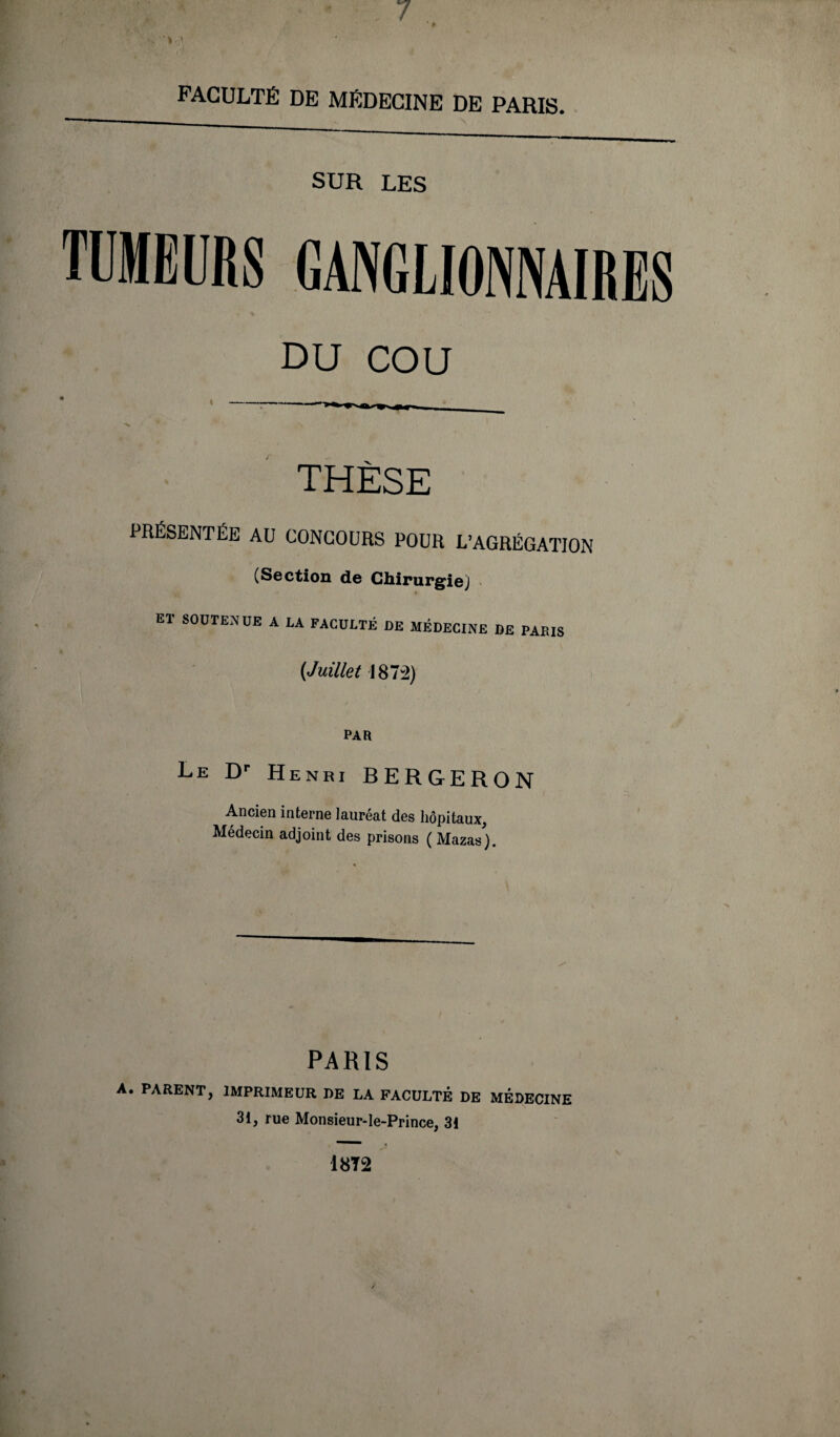 7 FACULTÉ DE MÉDECINE DE PARIS. SUR LES TUMEURS GANGLIONNAIRES DU COU THÈSE PRÉSENTÉE AU CONCOURS POUR L’AGRÉGATION (Section de Chirurgie) ET SOUTENUE A LA FACULTÉ DE MÉDECINE DE PARIS (Juillet 1872) PAR Le Dr Henri BERGERON Ancien interne lauréat des hôpitaux, Médecin adjoint des prisons ( Mazas). PARIS A. PARENT, IMPRIMEUR DE LA FACULTÉ DE MEDECINE 31, rue Monsieur-Ie-Prince, 31 18T2