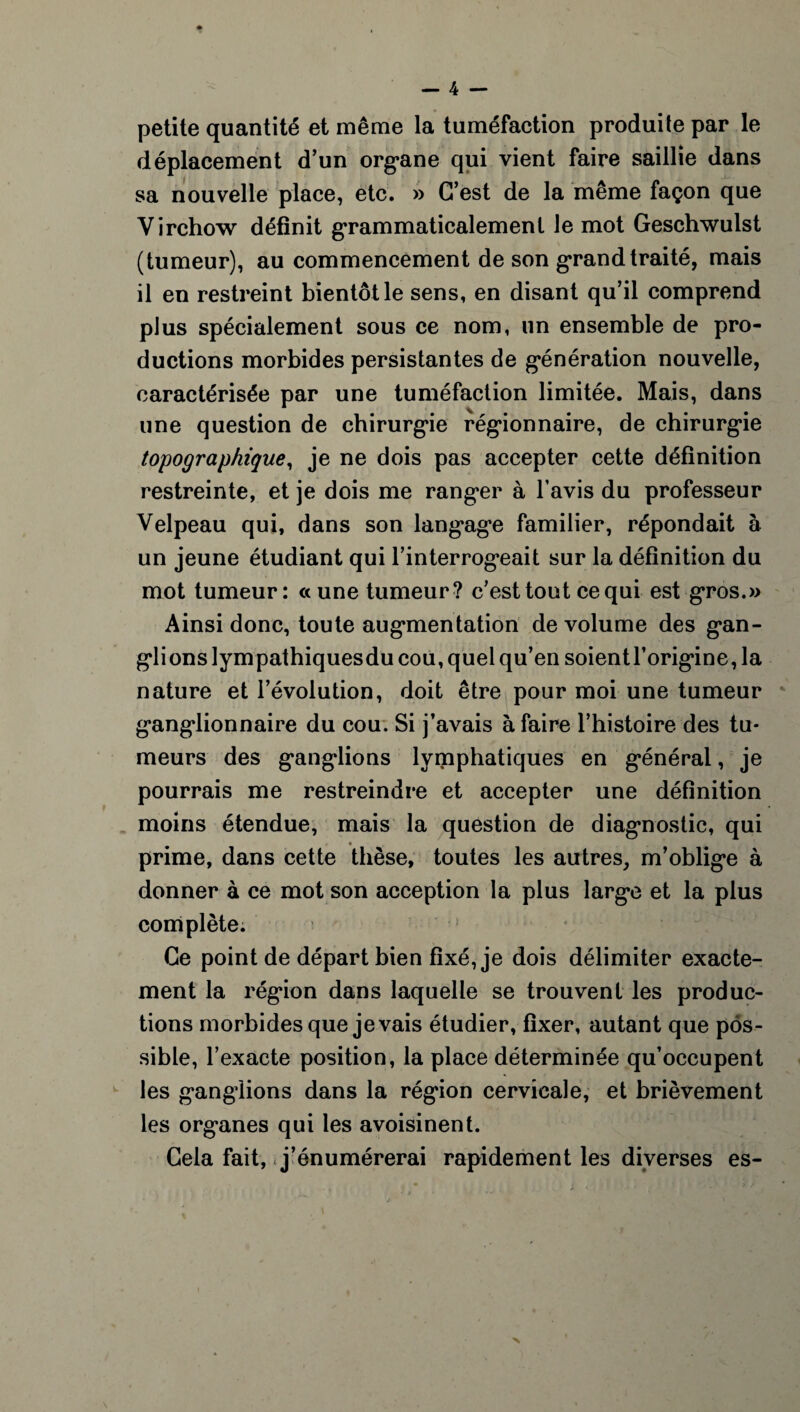 petite quantité et même la tuméfaction produite par le déplacement d’un organe qui vient faire saillie dans sa nouvelle place, etc. » C’est de la même façon que Virchow définit grammaticalement le mot Geschwulst (tumeur), au commencement de son grand traité, mais il en restreint bientôt le sens, en disant qu’il comprend plus spécialement sous ce nom, un ensemble de pro¬ ductions morbides persistantes de génération nouvelle, caractérisée par une tuméfaction limitée. Mais, dans une question de chirurgie régionnaire, de chirurgie topographique, je ne dois pas accepter cette définition restreinte, et je dois me ranger à l’avis du professeur Velpeau qui, dans son langage familier, répondait à un jeune étudiant qui l’interrogeait sur la définition du mot tumeur: «une tumeur? c’est tout ce qui est gros.» Ainsi donc, toute augmentation de volume des gan¬ glions lympathiquesdu cou, quel qu’en soientl’origine, la nature et l’évolution, doit être pour moi une tumeur ganglionnaire du cou. Si j’avais à faire l’histoire des tu¬ meurs des ganglions lymphatiques en général, je pourrais me restreindre et accepter une définition moins étendue, mais la question de diagnostic, qui prime, dans cette thèse, toutes les autres, m’oblige à donner à ce mot son acception la plus large et la plus complète. Ce point de départ bien fixé, je dois délimiter exacte¬ ment la région dans laquelle se trouvent les produc¬ tions morbides que je vais étudier, fixer, autant que pos¬ sible, l’exacte position, la place déterminée qu’occupent les ganglions dans la région cervicale, et brièvement les organes qui les avoisinent. Cela fait, .j’énumérerai rapidement les diverses es- >