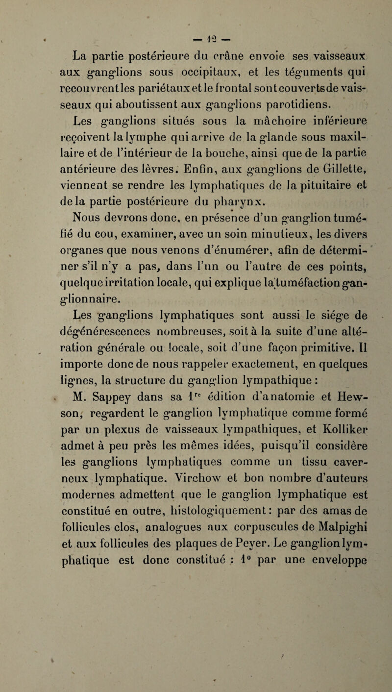 La partie postérieure du crâne envoie ses vaisseaux aux ganglions sous occipitaux, et les téguments qui recouvrentles pariétaux et le frontal sontcouvertsde vais¬ seaux qui aboutissent aux ganglions parotidiens. Les ganglions situés sous la mâchoire inférieure reçoivent la lymphe qui arrive de la glande sous maxil¬ laire et de l’intérieur de la bouche, ainsi que de la partie antérieure des lèvres. Enfin, aux ganglions de Gillette, viennent se rendre les lymphatiques de la pituitaire et delà partie postérieure du pharynx. Nous devrons donc, en présence d’un ganglion tumé¬ fié du cou, examiner, avec un soin minutieux, les divers organes que nous venons d’énumérer, afin de détermi¬ ner s’il n’y a pas, dans l’un ou l’autre de ces points, quelque irritation locale, qui explique la tuméfaction gan¬ glionnaire. Les ganglions lymphatiques sont aussi le siège de dégénérescences nombreuses, soit à la suite d’une alté¬ ration générale ou locale, soit d’une façon primitive. Il importe donc de nous rappeler exactement, en quelques lignes, la structure du ganglion lympathique : M. Sappey dans sa lre édition d’anatomie et Hew- son, regardent le gang*lion lymphatique comme formé par un plexus de vaisseaux lympathiques, et Kolliker admet à peu près les mêmes idées, puisqu’il considère les ganglions lymphatiques comme un tissu caver¬ neux lymphatique. Virchow et bon nombre d’auteurs modernes admettent que le gang-lion lymphatique est constitué en outre, histologiquement: par des amas de follicules clos, analogues aux corpuscules de Malpi ghi et aux follicules des plaques dePeyer. Le ganglionlym- phatique est donc constitué : 1° par une enveloppe