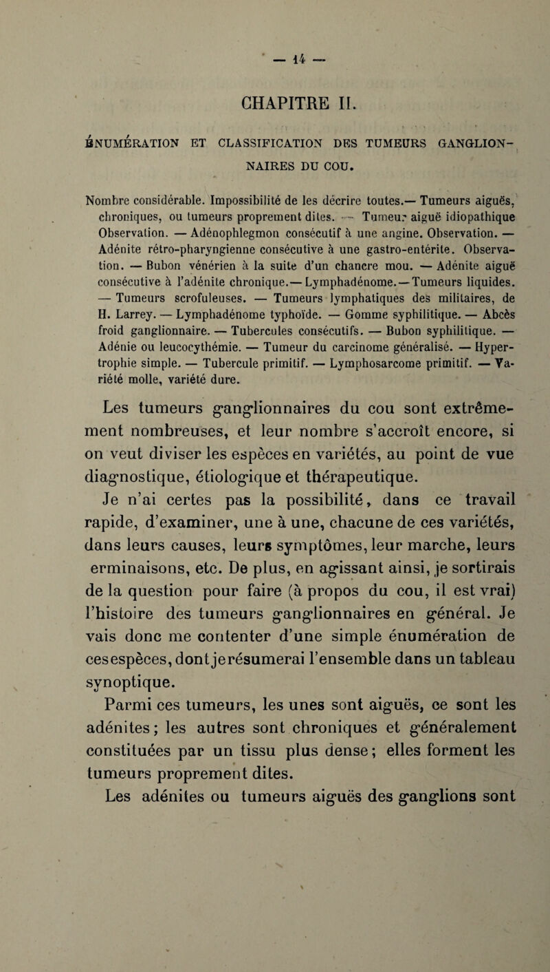 CHAPITRE II. • j t * t * ENUMERATION ET CLASSIFICATION DES TUMEURS GANGLION¬ NAIRES DU COU. Nombre considérable. Impossibilité de les décrire toutes.— Tumeurs aiguës, chroniques, ou tumeurs proprement dites. - Tumeur aiguë idiopathique Observation. — Adénophlegmon consécutif à une angine. Observation. — Adénite rétro-pharyngienne consécutive à une gastro-entérite. Observa¬ tion. — Bubon vénérien à la suite d’un chancre mou. —Adénite aiguë consécutive à l’adénite chronique.— Lymphadénome. —Tumeurs liquides. — Tumeurs scrofuleuses. — Tumeurs lymphatiques des militaires, de H. Larrey. — Lymphadénome typhoïde. — Gomme syphilitique. — Abcès froid ganglionnaire. — Tubercules consécutifs. — Bubon syphilitique. — Adénie ou Ieucocythémie. — Tumeur du carcinome généralisé. — Hyper¬ trophie simple. — Tubercule primitif. — Lymphosarcome primitif. — Va¬ riété molle, variété dure. Les tumeurs ganglionnaires du cou sont extrême¬ ment nombreuses, et leur nombre s’accroît encore, si on veut diviser les espèces en variétés, au point de vue diagnostique, étiologique et thérapeutique. Je n’ai certes pas la possibilité, dans ce travail rapide, d’examiner, une à une, chacune de ces variétés, dans leurs causes, leurs symptômes, leur marche, leurs erminaisons, etc. De plus, en agissant ainsi, je sortirais delà question pour faire (à propos du cou, il est vrai) l’histoire des tumeurs ganglionnaires en général. Je vais donc me contenter d’une simple énumération de ces espèces, dontjerésumerai l’ensemble dans un tableau synoptique. Parmi ces tumeurs, les unes sont aiguës, ce sont les adénites; les autres sont chroniques et généralement constituées par un tissu plus dense ; elles forment les tumeurs proprement dites. Les adénites ou tumeurs aiguës des ganglions sont