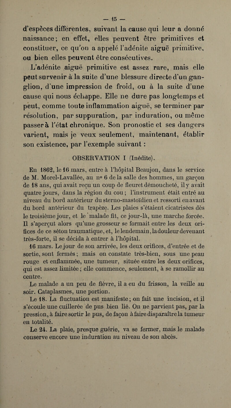 d’espèces différentes, suivant la cause qui leur a donné naissance; en effet, elles peuvent être primitives et constituer, ce qu’on a appelé l’adénite aiguë primitive, ou bien elles peuvent être consécutives. L’adénite aiguë primitive est assez rare, mais elle peut survenir à la suite d’une blessure directe d’un gan¬ glion, d’une impression de froid, ou à la suite d’une cause qui nous échappe. Elle ne dure pas longtemps et peut, comme toute inflammation aiguë, se terminer par résolution, par suppuration, par induration, ou même passera l’état chronique. Son pronostic et ses dangers varient, mais je veux seulement, maintenant, établir son existence, par l’exemple suivant : OBSERVATION I (Inédite). En 1862, le 16 mars, entre à l’hôpital Beaujon, dans le service de M. Morel-Lavallée, au n° 6 delà salle des hommes, un garçon de 18 ans, qui avait reçu un coup de fleuret démoucheté, il y avait quatre jours, dans la région du cou ; l’instrument était entré au niveau du bord antérieur du sterno-mastoïdien et ressorti en avant du bord antérieur du. trapèze. Les plaies s’étaient cicatrisées dès le troisième jour, et le 'malade fit, ce jour-là, une marche forcée. Il s’aperçut alors qu’une grosseur se formait entre les deux ori¬ fices de ce séton traumatique, et, le lendemain, la douleur devenant très-forte, il se décida à entrer à l’hôpital. 16 mars. Le jour de son arrivée, les deux orifices, d’entrée et de sortie, sont fermés ; mais on constate très-bien, sous une peau rouge et enflammée, une tumeur, située entre les deux orifices, qui est assez limitée ; elle commence, seulement, à se ramollir au centre. Le malade a un peu de fièvre, il a eu du frisson, la veille au soir. Cataplasmes, une portion. Le 18. La fluctuation est manifeste; on fait une incision, et il s’écoule une cuillerée de pus bien lié. On ne parvient pas, par la pression, à faire sortir le pus, de façon à faire disparaître la tumeur en totalité. Le 24. La plaie, presque guérie, va se fermer, mais le malade conserve encore une induration au niveau de son abcès.