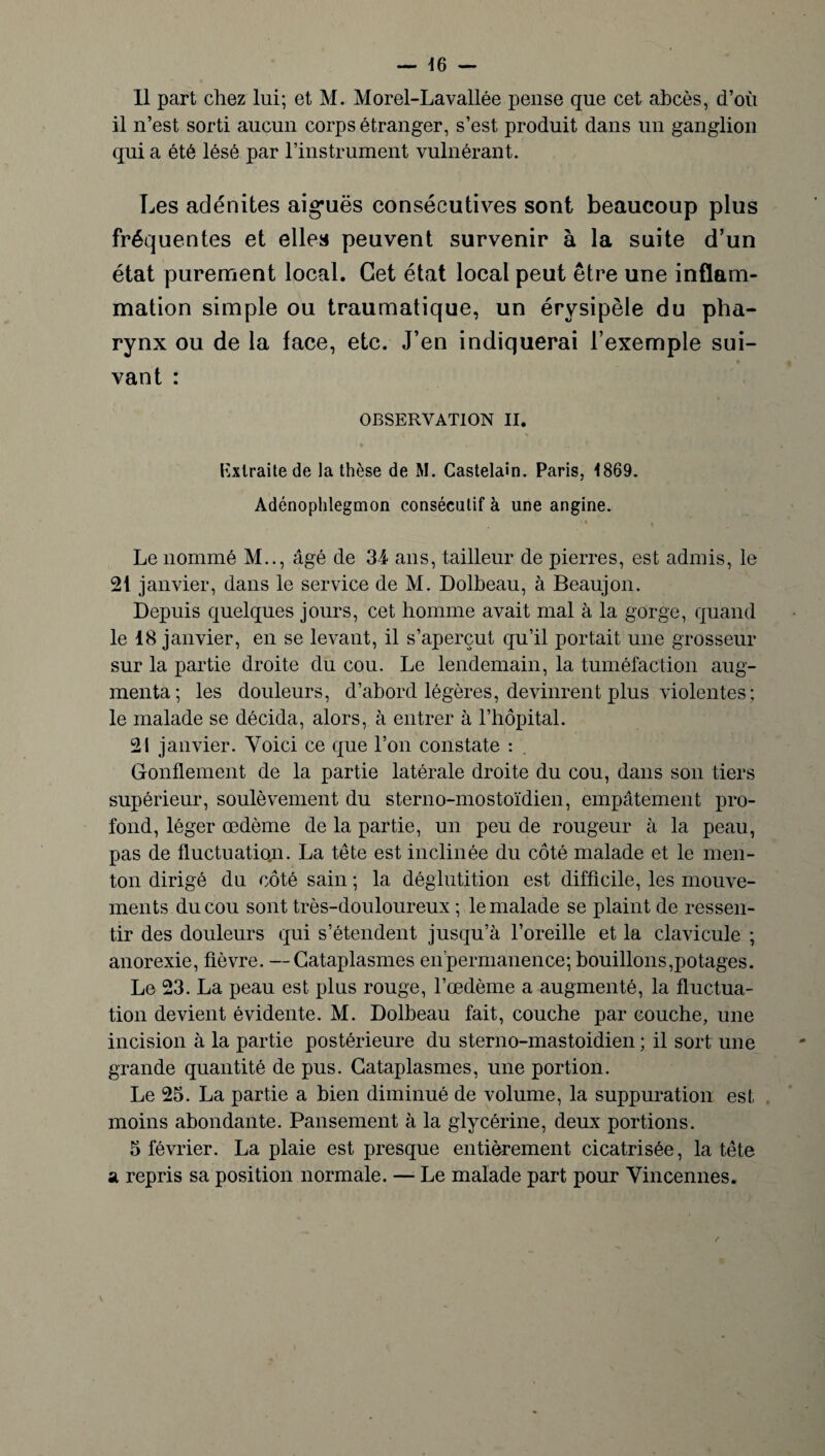 il n’est sorti aucun corps étranger, s’est produit dans un ganglion qui a été lésé par l’instrument vulnérant. Les adénites aiguës consécutives sont beaucoup plus fréquentes et elles peuvent survenir à la suite d’un état purement local. Cet état local peut être une inflam¬ mation simple ou traumatique, un érysipèle du pha¬ rynx ou de la face, etc. J’en indiquerai l’exemple sui- « vant : OBSERVATION II. Extraite de la thèse de M. Castelain. Paris, 1869. Adénophlegmon consécutif à une angine. * t Le nommé M.., âgé de 34 ans, tailleur de pierres, est admis, le 21 janvier, dans le service de M. Dolbeau, à Beaujon. Depuis quelques jours, cet homme avait mal à la gorge, quand le 18 janvier, en se levant, il s’aperçut qu’il portait une grosseur sur la partie droite du cou. Le lendemain, la tuméfaction aug¬ menta; les douleurs, d’abord légères, devinrent plus violentes ; le malade se décida, alors, à entrer à l’hôpital. 21 janvier. Yoici ce que l’on constate : Gonflement de la partie latérale droite du cou, dans son tiers supérieur, soulèvement du sterno-mostoïdien, empâtement pro¬ fond, léger œdème de la partie, un peu de rougeur à la peau, pas de fluctuation. La tête est inclinée du côté malade et le men¬ ton dirigé du côté sain ; la déglutition est difficile, les mouve¬ ments du cou sont très-douloureux ; le malade se plaint de ressen¬ tir des douleurs qui s’étendent jusqu’à l’oreille et la clavicule ; anorexie, fièvre. —Cataplasmes enpermanence; bouillons,potages. Le 23. La peau est plus rouge, l’œdème a augmenté, la fluctua¬ tion devient évidente. M. Dolbeau fait, couche par couche, une incision à la partie postérieure du sterno-mastoidien ; il sort une grande quantité de pus. Cataplasmes, une portion. Le 25. La partie a bien diminué de volume, la suppuration est moins abondante. Pansement à la glycérine, deux portions. 5 février. La plaie est presque entièrement cicatrisée, la tête a repris sa position normale. — Le malade part pour Vincennes.