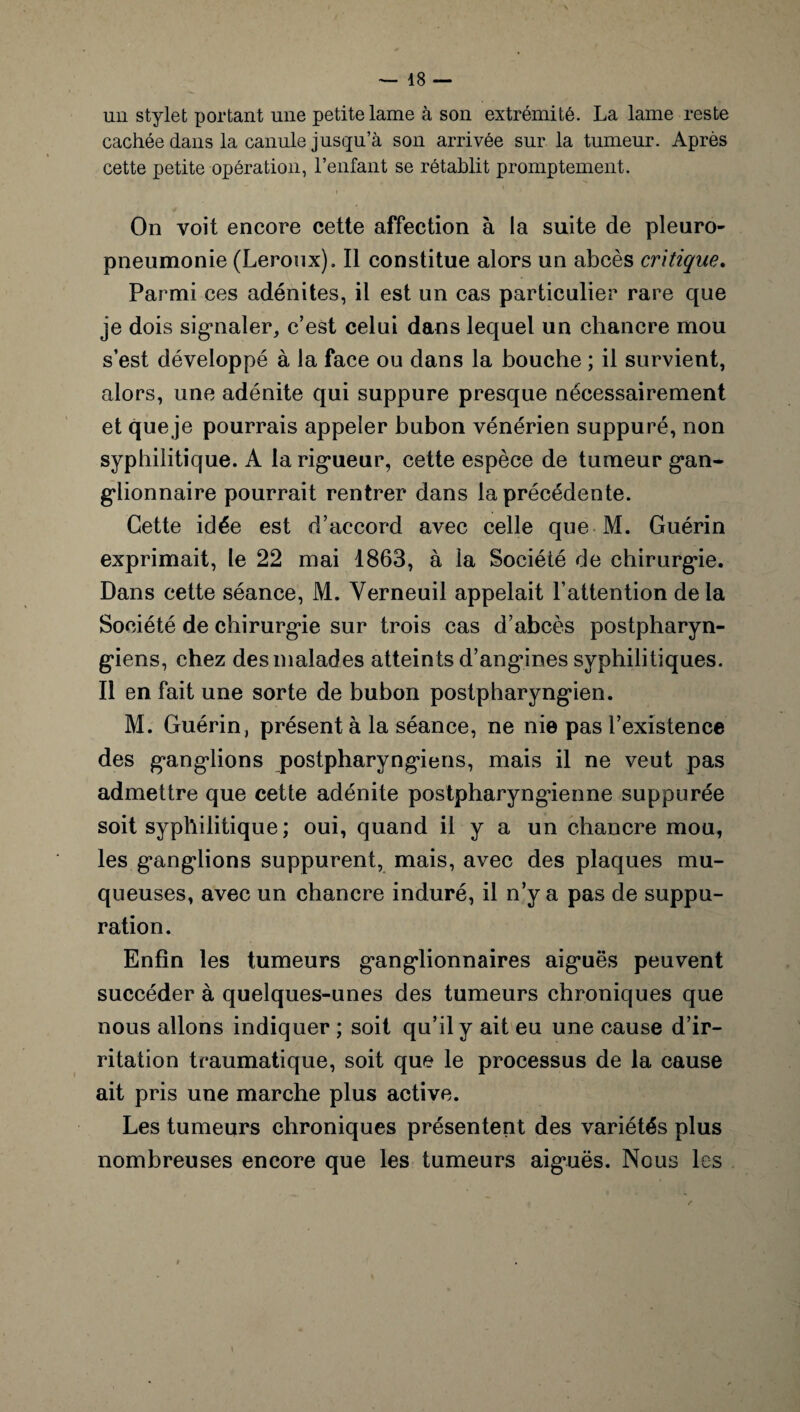un stylet portant une petite lame à son extrémité. La lame reste cachée dans la canule jusqu’à son arrivée sur la tumeur. Après cette petite opération, l’enfant se rétablit promptement. * • On voit encore cette affection à la suite de pleuro¬ pneumonie (Leroux). Il constitue alors un abcès critique. Parmi ces adénites, il est un cas particulier rare que je dois signaler, c’est celui dans lequel un chancre mou s’est développé à la face ou dans la bouche ; il survient, alors, une adénite qui suppure presque nécessairement et que je pourrais appeler bubon vénérien suppuré, non syphilitique. A la rigueur, cette espèce de tumeur gan¬ glionnaire pourrait rentrer dans la précédente. Cette idée est d’accord avec celle que M. Guérin exprimait, le 22 mai 1863, à la Société de chirurgie. Dans cette séance, M. Yerneuil appelait l’attention delà Société de chirurgie sur trois cas d’abcès postpharyn¬ giens, chez des malades atteints d’angines syphilitiques. Il en fait une sorte de bubon postpharyngien. M. Guérin, présent à la séance, ne nie pas l’existence des ganglions postpharyngiens, mais il ne veut pas admettre que cette adénite postpharyngâenne suppurée soit syphilitique ; oui, quand il y a un chancre mou, les ganglions suppurent, mais, avec des plaques mu¬ queuses, avec un chancre induré, il n’y a pas de suppu¬ ration. Enfin les tumeurs ganglionnaires aiguës peuvent succéder à quelques-unes des tumeurs chroniques que nous allons indiquer ; soit qu’il y ait eu une cause d’ir¬ ritation traumatique, soit que le processus de la cause ait pris une marche plus active. Les tumeurs chroniques présentent des variétés plus nombreuses encore que les tumeurs aiguës. Nous les