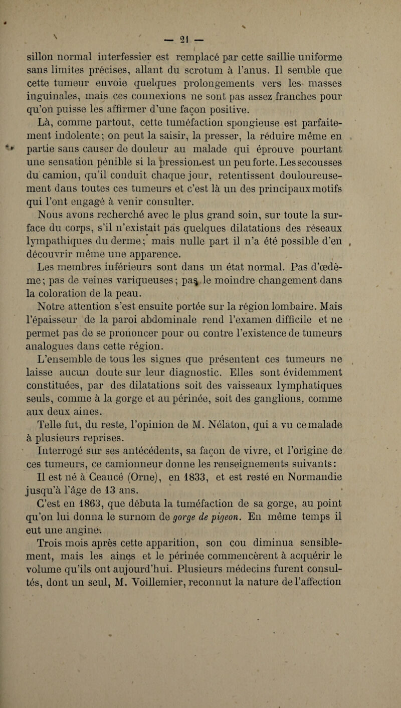 4 N ' _ 21 — sillon normal interfessier est remplacé par cette saillie uniforme sans limites précises, allant du scrotum à l’anus. Il semble que cette tumeur envoie quelques prolongements vers les- masses inguinales, mais ces connexions ne sont pas assez franches pour qu’on puisse les affirmer d’une façon positive. Là, comme partout, cette tuméfaction spongieuse est parfaite¬ ment indolente; on peut la saisir, la presser, la réduire même en ' * partie sans causer de douleur au malade qui éprouve pourtant une sensation pénible si la pression.est un peu forte. Les secousses du camion, qu’il conduit chaque jour, retentissent douloureuse¬ ment dans toutes ces tumeurs et c’est là un des principaux motifs qui l’ont engagé à venir consulter. Nous avons recherché avec le plus grand soin, sur toute la sur¬ face du corps, s’il n’existait pas quelques dilatations des réseaux lympathiques du derme ; mais nulle part il n’a été possible d’en , découvrir même une apparence. Les membres inférieurs sont dans un état normal. Pas d’œdè¬ me ; pas de veines variqueuses ; pa$ le moindre changement dans la coloration de la peau. Notre attention s’est ensuite portée sur la région lombaire. Mais l’épaisseur de la paroi abdominale rend l’examen difficile et ne permet pas de se prononcer pour ou contre l’existence de tumeurs analogues dans cette région. L’ensemble de tous les signes que présentent ces tumeurs ne laisse aucun doute sur leur diagnostic. Elles sont évidemment constituées, par des dilatations soit des vaisseaux lymphatiques seuls, comme à la gorge et au périnée, soit des ganglions, comme aux deux aines. Telle fut, du reste, l’opinion de M. Nélaton, qui a vu ce malade à plusieurs reprises. Interrogé sur ses antécédents, sa façon de vivre, et l’origine de ces tumeurs, ce camionneur donne les renseignements suivants: Il est né à Ceaucé (Orne), en 1833, et est resté en Normandie jusqu’à l’âge de 13 ans. C’est en 1863, que débuta la tuméfaction de sa gorge, au point qu’on lui donna le surnom de gorge de pigeon. En même temps il eut une angine. Trois mois après cette apparition, son cou diminua sensible¬ ment, mais les aines et le périnée commencèrent à acquérir le volume qu’ils ont aujourd’hui. Plusieurs médecins furent consul¬ tés, dont un seul, M. Yoillemier, reconnut la nature de l’affection