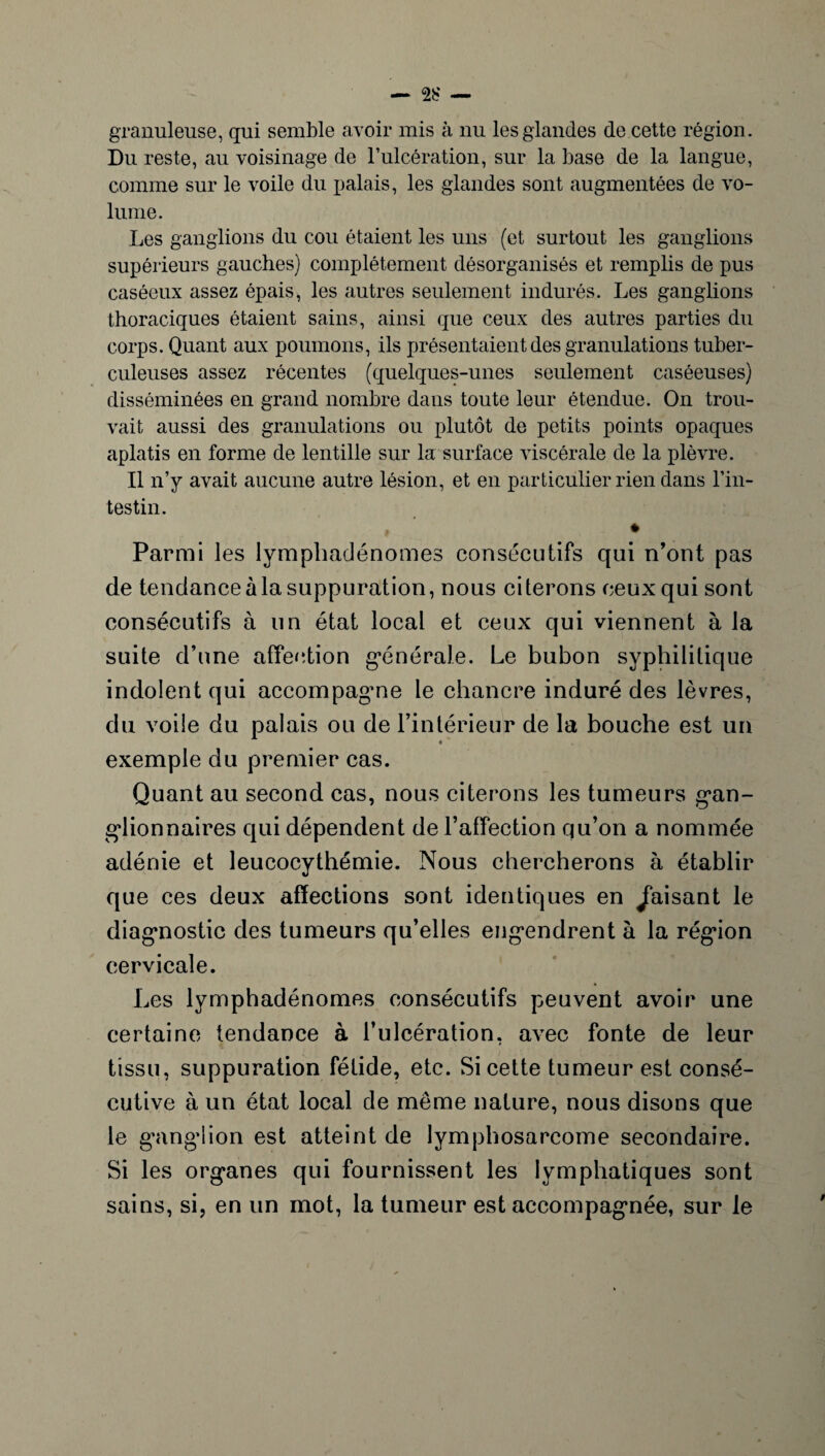 granuleuse, qui semble avoir mis à nu les glandes de cette région. Du reste, au voisinage de l’iilcération, sur la base de la langue, comme sur le voile du palais, les glandes sont augmentées de vo¬ lume. Les ganglions du cou étaient les uns (et surtout les ganglions supérieurs gauches) complètement désorganisés et remplis de pus caséeux assez épais, les autres seulement indurés. Les ganglions thoraciques étaient sains, ainsi que ceux des autres parties du corps. Quant aux poumons, ils présentaient des granulations tuber¬ culeuses assez récentes (quelques-unes seulement caséeuses) disséminées en grand nombre dans toute leur étendue. On trou¬ vait aussi des granulations ou plutôt de petits points opaques aplatis en forme de lentille sur la surface viscérale de la plèvre. Il n’y avait aucune autre lésion, et en particulier rien dans l'in¬ testin. , * Parmi les lymphadénomes consécutifs qui n’ont pas de tendance à la suppuration, nous citerons ceux qui sont consécutifs à un état local et ceux qui viennent à la suite d’une affection générale. Le bubon syphilitique indolent qui accompagme le chancre induré des lèvres, du voile du palais ou de l’intérieur de la bouche est un « exemple du premier cas. Quant au second cas, nous citerons les tumeurs gan¬ glionnaires qui dépendent de l’affection qu’on a nommée adénie et leucocythémie. Nous chercherons à établir que ces deux affections sont identiques en faisant le diagnostic des tumeurs qu’elles engendrent à la région cervicale. Les lymphadénomes consécutifs peuvent avoir une certaine tendance à l’ulcération, avec fonte de leur tissu, suppuration fétide, etc. Si cette tumeur est consé¬ cutive à un état local de même nature, nous disons que le ganglion est atteint de lymphosarcome secondaire. Si les organes qui fournissent les lymphatiques sont sains, si, en un mot, la tumeur est accompagnée, sur le