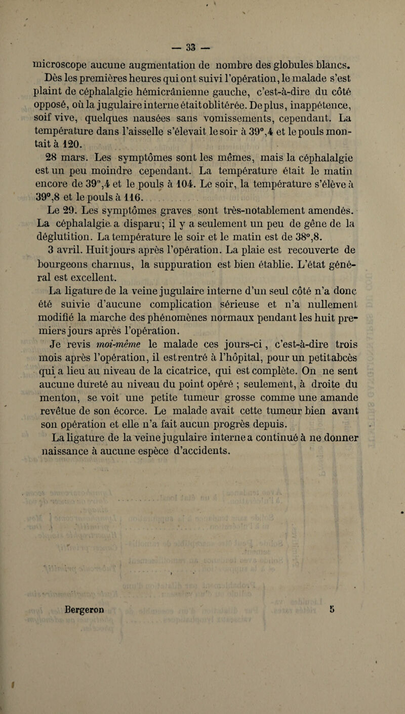 microscope aucune augmentation de nombre des globules blancs. Dès les premières heures qui ont suivi l’opération, le malade s’est plaint de céphalalgie hémicrânienne gauche, c’est-à-dire du côté opposé, où la jugulaire interne était oblitérée. Déplus, inappétence, soif vive, quelques nausées sans vomissements, cependant. La température dans l’aisselle s’élevait le soir à 39°,4 et le pouls mon¬ tait à 120. 28 mars. Les symptômes sont les mêmes, mais la céphalalgie est un peu moindre cependant. La température était le matin encore de 39”,4 et le pouls à 104. Le soir, la température s’élève à 39°,8 et le pouls à 116. Le 29. Les symptômes graves sont très-notablement amendés. La céphalalgie, a disparu ; il y a seulement un peu de gêne de la déglutition. La température le soir et le matin est de 38°,8. 3 avril. Huit jours après l’opération. La plaie est recouverte de bourgeons charnus, la suppuration est bien établie. L’état géné¬ ral est excellent. La ligature de la veine jugulaire interne d’un seul côté n’a donc été suivie d’aucune complication sérieuse et n’a nullement modifié la marche des phénomènes normaux pendant les huit pre¬ miers jours après l’opération. Je revis moi-même le malade ces jours-ci, c’est-à-dire trois mois après l’opération, il estrentré à l’hôpital, pour un petitabcès qui a lieu au niveau de la cicatrice, qui est complète. On ne sent aucune dureté au niveau du point opéré ; seulement, à droite du menton, se voit une petite tumeur grosse comme une amande revêtue de son écorce. Le malade avait cette tumeur bien avant son opération et elle n’a fait aucun progrès depuis. La ligature de la veine jugulaire interne a continué à ne donner naissance à aucune espèce d’accidents. Bergeron 5 i