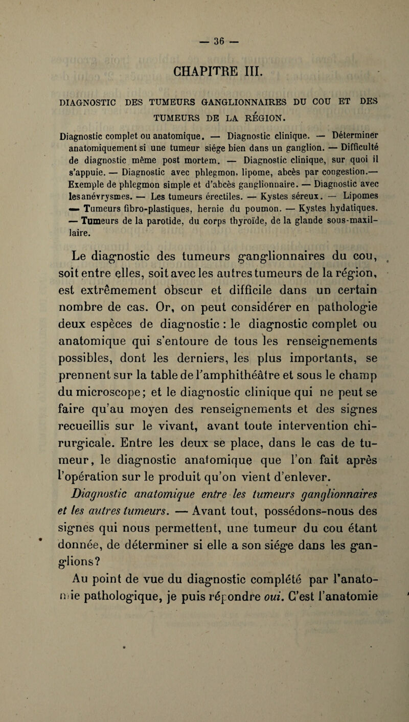 CHAPITRE III. DIAGNOSTIC DES TUMEURS GANGLIONNAIRES DU COU ET DES TUMEURS DE LA REGION. Diagnostic complet ou anatomique. — Diagnostic clinique. — Déterminer anatomiquement si une tumeur siège bien dans lin ganglion. — Difficulté de diagnostic même post mortem. — Diagnostic clinique, sur quoi il s’appuie. — Diagnostic avec phlegmon, lipome, abcès par congestion.— Exemple de phlegmon simple et d’abcès ganglionnaire. — Diagnostic avec les anévrysmes. — Les tumeurs érectiles. — Kystes séreux. — Lipomes «— Tumeurs fibro-plastiques, hernie du poumon. — Kystes hydatiques. — Tumeurs de la parotide, du corps thyroïde, de la glande sous-maxil¬ laire. Le diagnostic des tumeurs ganglionnaires du cou, soit entre elles, soit avec les autres tumeurs de la région, est extrêmement obscur et difficile dans un certain nombre de cas. Or, on peut considérer en pathologie deux espèces de diagnostic : le diagnostic complet ou anatomique qui s’entoure de tous les renseignements possibles, dont les derniers, les plus importants, se prennent sur la table de l'amphithéâtre et sous le champ du microscope; et le diagnostic clinique qui ne peut se faire qu’au moyen des renseignements et des signes recueillis sur le vivant, avant toute intervention chi¬ rurgicale. Entre les deux se place, dans le cas de tu¬ meur, le diagnostic anatomique que l’on fait après l’opération sur le produit qu’on vient d’enlever. Diagnostic anatomique entre les tumeurs ganglionnaires et les autres tumeurs. — Avant tout, possédons-nous des signes qui nous permettent, une tumeur du cou étant donnée, de déterminer si elle a son siège dans les gan¬ glions? Au point de vue du diagnostic complété par l'anato¬ mie pathologique, je puis répondre oui. C’est l’anatomie