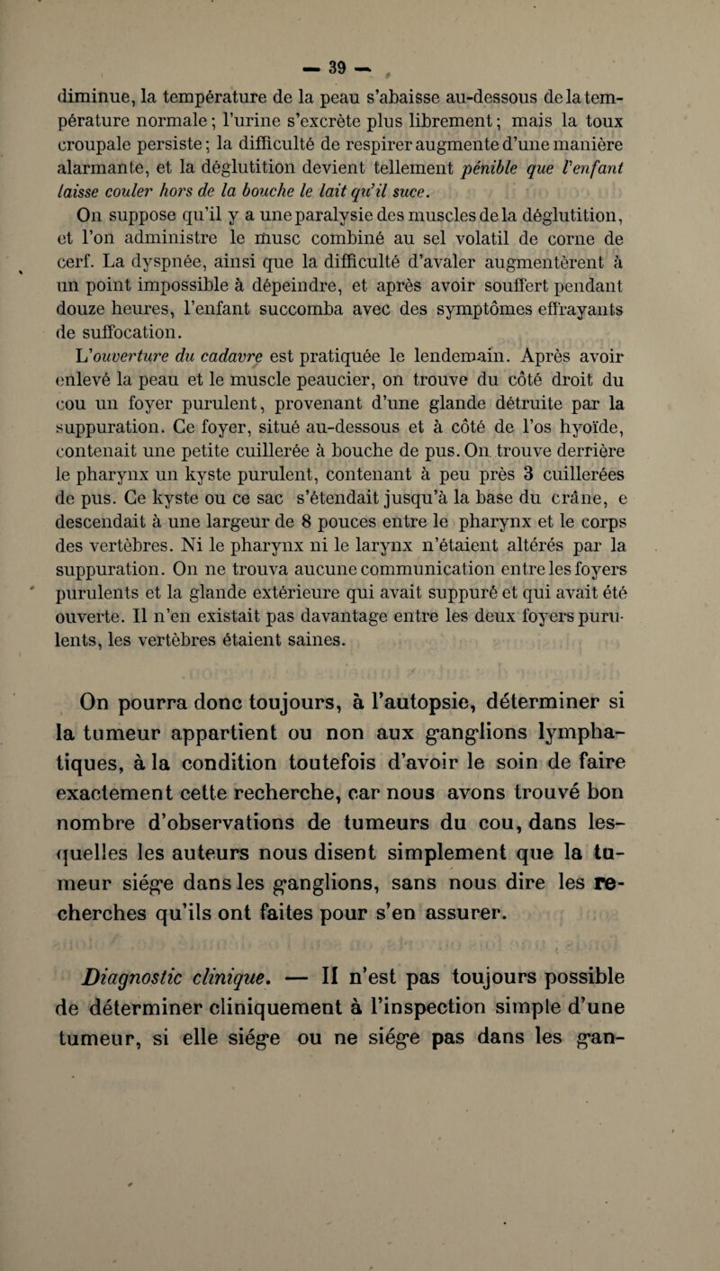 diminue, la température de la peau s’abaisse au-dessous de la tem¬ pérature normale ; l’urine s’excrète plus librement ; mais la toux croupale persiste ; la difficulté de respirer augmente d’une manière alarmante, et la déglutition devient tellement pénible que l'enfant laisse couler hors de la bouche le lait qu'il suce. On suppose qu’il y a une paralysie des muscles de la déglutition, et l’on administre le musc combiné au sel volatil de corne de cerf. La dyspnée, ainsi que la difficulté d’avaler augmentèrent à un point impossible à dépeindre, et après avoir souffert pendant douze heures, l’enfant succomba avec des symptômes effrayants de suffocation. L'ouverture du cadavre est pratiquée le lendemain. Après avoir enlevé la peau et le muscle peaucier, on trouve du côté droit du cou un foyer purulent, provenant d’une glande détruite par la suppuration. Ce foyer, situé au-dessous et à côté de l’os hyoïde, contenait une petite cuillerée à bouche de pus. On trouve derrière le pharynx un kyste purulent, contenant à peu près 3 cuillerées de pus. Ce kyste ou ce sac s’étendait jusqu’à la base du crâne, e descendait à une largeur de 8 pouces entre le pharynx et le corps des vertèbres. Ni le pharynx ni le larynx n’étaient altérés par la suppuration. On ne trouva aucune communication entre les foyers purulents et la glande extérieure qui avait suppuré et qui avait été ouverte. Il n’en existait pas davantage entre les deux foyers puru¬ lents, les vertèbres étaient saines. ■ : / • On pourra donc toujours, à F autopsie, déterminer si la tumeur appartient ou non aux ganglions lympha¬ tiques, à la condition toutefois d’avoir le soin de faire exactement cette recherche, car nous avons trouvé bon nombre d’observations de tumeurs du cou, dans les¬ quelles les auteurs nous disent simplement que la tu¬ meur siège dans les ganglions, sans nous dire les re¬ cherches qu’ils ont faites pour s’en assurer. Diagnostic clinique. — II n’est pas toujours possible de déterminer cliniquement à l’inspection simple d’une tumeur, si elle siège ou ne siège pas dans les gan-