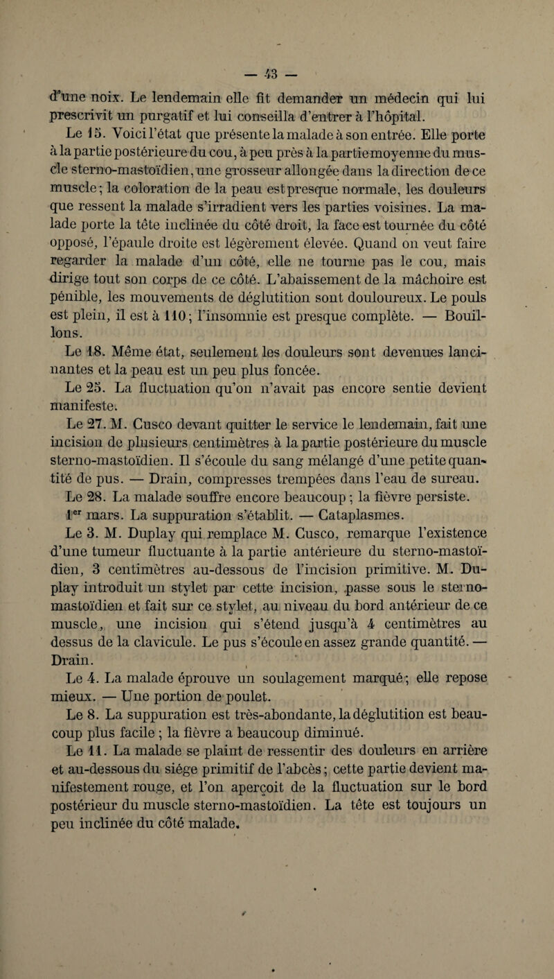 d’une noix. Le lendemain elle fit demander un médecin qui lui prescrivit un purgatif et lui conseilla d’entrer à l’hôpital. Le 15. Voici l’état que présente la malade à son entrée. Elle porte à la partie postérieure du cou, à peu près à la partie moyenne du mus¬ cle sterno-mastoïdien, une grosseur allongée dans la direction de ce muscle; la coloration de la peau est presque normale, les douleurs que ressent la malade s’irradient vers les parties voisines. La ma¬ lade porte la tête inclinée du côté droit, la face est tournée du côté opposé, l’épaule droite est légèrement élevée. Quand on veut faire regarder la malade d’un côté, elle ne tourne pas le cou, mais dirige tout son corps de ce côté. L’abaissement de la mâchoire est pénible, les mouvements de déglutition sont douloureux. Le pouls est plein, il est à 110; l’insomnie est presque complète. — Bouil¬ lons. Le 18. Même état, seulement les douleurs sont devenues lanci¬ nantes et la peau est un peu plus foncée. Le 25. La fluctuation qu’on n’avait pas encore sentie devient manifeste. Le 27. M. Cusco devant quitter le service le lendemain, fait une incision de plusieurs centimètres à la partie postérieure du muscle sterno-mastoïdien. Il s’écoule du sang mélangé d’une petite quan¬ tité de pus. — Drain, compresses trempées dans l’eau de sureau. Le 28. La malade souffre encore beaucoup ; la fièvre persiste. 1er mars. La suppuration s’établit. — Cataplasmes. Le 3. M. Duplay qui remplace M. Cusco, remarque l’existence d’une tumeur fluctuante à la partie antérieure du sterno-mastoï¬ dien, 3 centimètres au-dessous de l’incision primitive. M. Du¬ play introduit un stylet par cette incision, passe sous le sterno- mastoïdien et fait sur ce stvlet, au niveau du bord antérieur de ce muscle, une incision qui s’étend jusqu’à 4 centimètres au dessus de la clavicule. Le pus s’écoule en assez grande quantité. — Drain. Le 4. La malade éprouve un soulagement marqué ; elle repose mieux. — Une portion de poulet. Le 8. La suppuration est très-abondante, la déglutition est beau¬ coup plus facile ; la fièvre a beaucoup diminué. Le 11. La malade se plaint de ressentir des douleurs en arrière et au-dessous du siège primitif de l’abcès ; cette partie devient ma¬ nifestement rouge, et l’on aperçoit de la fluctuation sur le bord postérieur du muscle sterno-mastoïdien. La tête est toujours un peu inclinée du côté malade. *