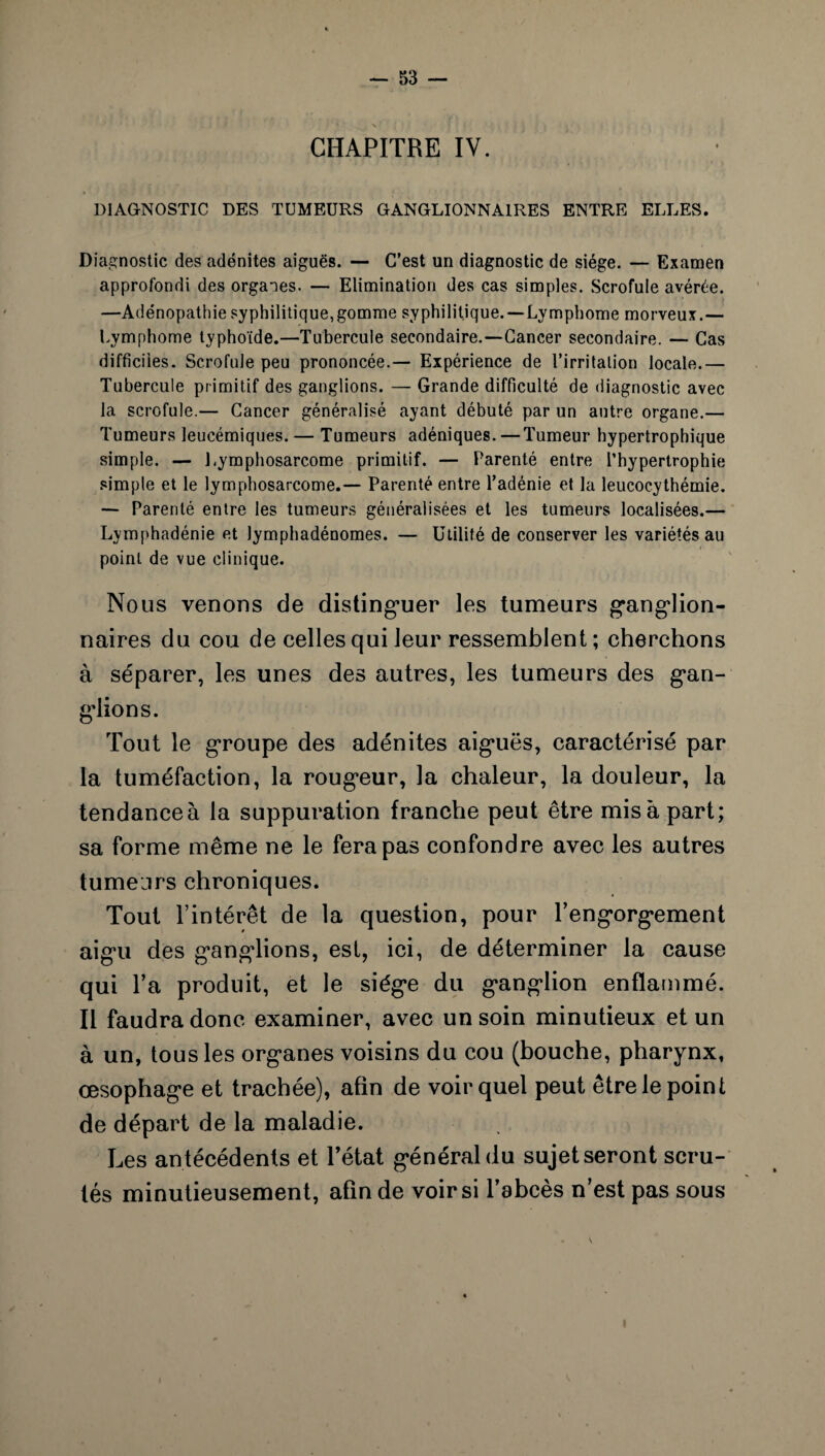 CHAPITRE IV. DIAGNOSTIC DES TUMEURS GANGLIONNAIRES ENTRE ELLES. Diagnostic des adénites aiguës. — C’est un diagnostic de siège. — Examen approfondi des organes. — Elimination des cas simples. Scrofule avérée. —Adénopathie syphilitique,gomme syphilitique.—Lymphome morveux.— Lymphome typhoïde.—Tubercule secondaire.—Cancer secondaire. — Cas difficiles. Scrofule peu prononcée.— Expérience de l’irritation locale.— Tubercule primitif des ganglions. — Grande difficulté de diagnostic avec la scrofule.— Cancer généralisé ayant débuté par un antre organe.— Tumeurs leucémiques. — Tumeurs adéniques. — Tumeur hypertrophique simple. — Lymphosarcome primitif. — Parenté entre l’hypertrophie simple et le lymphosarcome.— Parenté entre l’adénie et la leucocythémie. — Parenté entre les tumeurs généralisées et les tumeurs localisées.— Lymphadénie et lymphadénomes. — Utilité de conserver les variétés au point de vue clinique. Nous venons de distinguer les tumeurs ganglion¬ naires du cou de celles qui leur ressemblent ; cherchons à séparer, les unes des autres, les tumeurs des gan¬ glions. Tout le groupe des adénites aiguës, caractérisé par la tuméfaction, la rougeur, la chaleur, la douleur, la tendanceà la suppuration franche peut être misa part; sa forme même ne le fera pas confondre avec les autres tumeurs chroniques. Tout l’intérêt de la question, pour l’engorgement aigu des ganglions, est, ici, de déterminer la cause qui l’a produit, et le siège du ganglion enflammé. Il faudra donc examiner, avec un soin minutieux et un à un, tous les organes voisins du cou (bouche, pharynx, œsophage et trachée), afin de voir quel peut être le point de départ de la maladie. Les antécédents et l’état général du sujetseront scru¬ tés minutieusement, afin de voir si l’abcès n’est pas sous