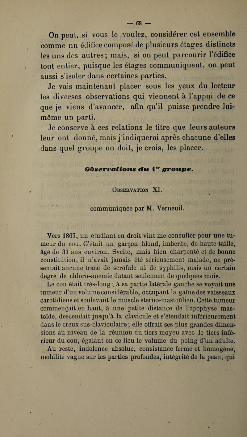 On peut, si vous îe voulez, considérer cet ensemble comme nn édifice composé de plusieurs étages distincts les uns des autres; mais, si on peut parcourir l’édifice tout entier, puisque les étages communiquent, on peut aussi s’isoler dans certaines parties. Je vais maintenant placer sous les yeux du lecteur les diverses observations qui viennent à l’appui de ce que je viens d’avancer, afin qu’il puisse prendre lui- même un parti. Je conserve à ces relations le titre que leurs auteurs leur ont donné, mais j’indiquerai après chacune d’elles dans quel groupe on doit, je crois, les placer. ' y ®&8ervai.ion& rlu icr groupe. » Observation XI. communiquée par M. Yerneuil. Vers 1867, un étudiant en droit vint me consulter pour une tu¬ meur du cou. C’était un garçon blond, imberbe, de haute taille, âgé de 31 ans environ. Svelte, mais bien charpenté et de bonne constitution, il n’avait jamais été sérieusement malade, ne pré¬ sentait aucune trace de scrofule ni de syphilis, mais un certain degré de chloro-anémie datant seulement de quelques mois. Le cou était très-long ; à sa partie latérale gauche se voyait une tumeur d’un volume considérable, occupant la gaine des vaisseaux carotidiens et soulevant le muscle sterno-mastoïdien. Cette tumeur commençait en haut, à une petite distance de l’apophyse mas- toïde, descendait jusqu’à la clavicule et s’étendait inférieurement dans le creux sus-claviculaire ; elle offrait ses plus grandes dimen¬ sions au niveau de la réunion du tiers moyen avec le tiers infé¬ rieur du cou, égalant en ce lieu le volume du poing d’un adulte. Au reste, indolence absolue, consistance ferme et homogène, mobilité vague sur les parties profondes, intégrité de la peau, qui