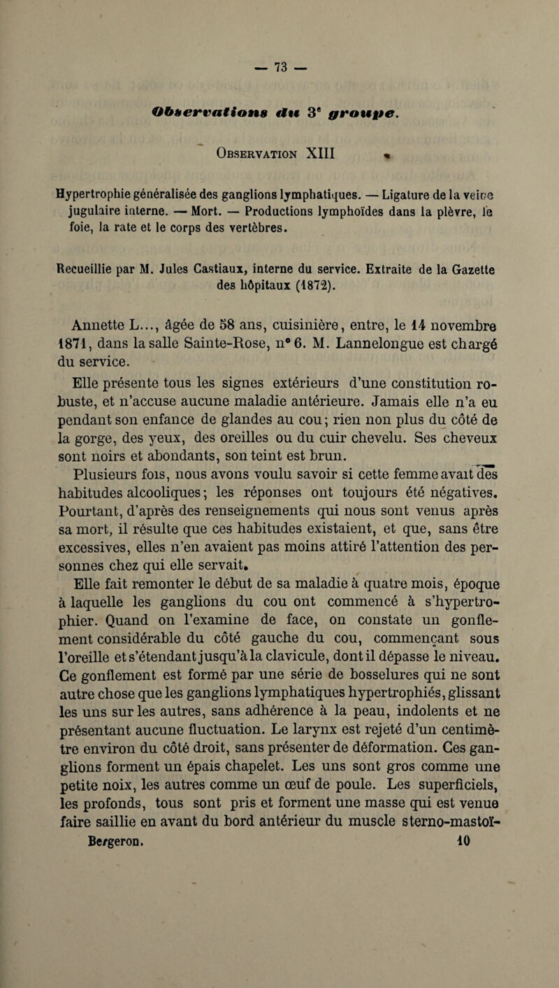 Observations «tu 3e groupe. Observation XIII « Hypertrophie généralisée des ganglions lymphatiques. — Ligature de la veine jugulaire interne. — Mort. — Productions lymphoïdes dans la plèvre, le foie, la rate et le corps des vertèbres. Recueillie par M. Jules Castiaux, interne du service. Extraite de la Gazette des hôpitaux (1872). Annette L..., âgée de 58 ans, cuisinière, entre, le 14 novembre 1871, dans la salle Sainte-Rose, nQ6. M. Lannelongue est chargé du service. Elle présente tous les signes extérieurs d’une constitution ro¬ buste, et n’accuse aucune maladie antérieure. Jamais elle n’a eu pendant son enfance de glandes au cou ; rien non plus du côté de la gorge, des yeux, des oreilles ou du cuir chevelu. Ses cheveux sont noirs et abondants, son teint est brun. Plusieurs fois, nous avons voulu savoir si cette femme avait des habitudes alcooliques ; les réponses ont toujours été négatives. Pourtant, d’après des renseignements qui nous sont venus après sa mort, il résulte que ces habitudes existaient, et que, sans être excessives, elles n’en avaient pas moins attiré l’attention des per¬ sonnes chez qui elle servait. Elle fait remonter le début de sa maladie à quatre mois, époque à laquelle les ganglions du cou ont commencé à s’hypertro- phier. Quand on l’examine de face, on constate un gonfle¬ ment considérable du côté gauche du cou, commençant sous l’oreille et s’étendant jusqu’à la clavicule, dont il dépasse le niveau. Ce gonflement est formé par une série de bosselures qui ne sont autre chose que les ganglions lymphatiques hypertrophiés, glissant les uns sur les autres, sans adhérence à la peau, indolents et ne présentant aucune fluctuation. Le larynx est rejeté d’un centimè¬ tre environ du côté droit, sans présenter de déformation. Ces gan¬ glions forment un épais chapelet. Les uns sont gros comme une petite noix, les autres comme un œuf de poule. Les superficiels, les profonds, tous sont pris et forment une masse qui est venue faire saillie en avant du bord antérieur du muscle sterno-mastoï- Be/geron. 10