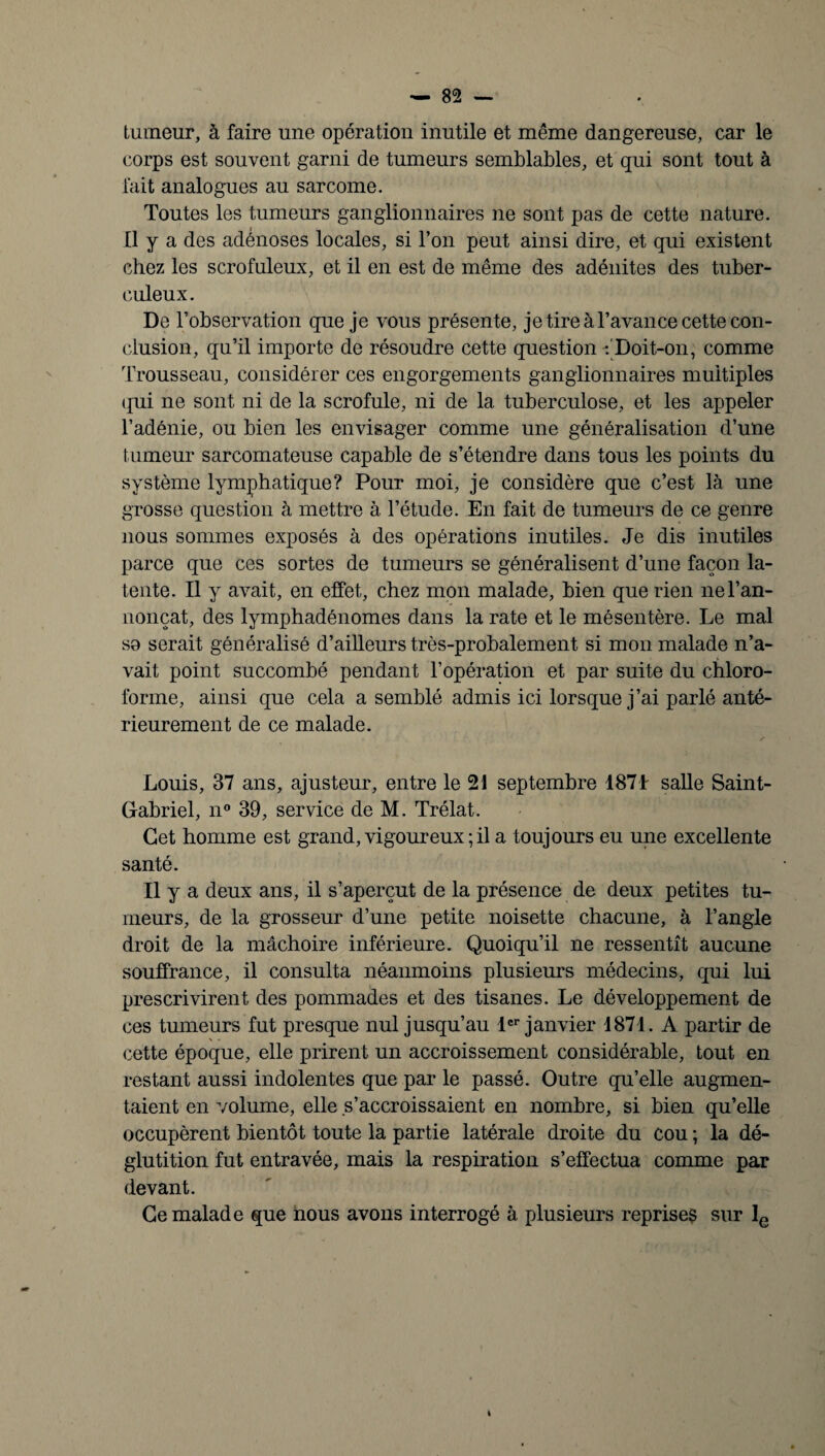 tumeur, à faire une opération inutile et même dangereuse, car le corps est souvent garni de tumeurs semblables, et qui sont tout à fait analogues au sarcome. Toutes les tumeurs ganglionnaires ne sont pas de cette nature. Il y a des adénoses locales, si l’on peut ainsi dire, et qui existent chez les scrofuleux, et il en est de même des adénites des tuber¬ culeux. De l’observation que je vous présente, je tire à l’avance cette con¬ clusion, qu’il importe de résoudre cette question : Doit-on, comme Trousseau, considérer ces engorgements ganglionnaires multiples qui ne sont ni de la scrofule, ni de la tuberculose, et les appeler l’adénie, ou bien les envisager comme une généralisation d’une tumeur sarcomateuse capable de s’étendre dans tous les points du système lymphatique? Pour moi, je considère que c’est là une grosse question à mettre à l’étude. En fait de tumeurs de ce genre nous sommes exposés à des opérations inutiles. Je dis inutiles parce que ces sortes de tumeurs se généralisent d’une façon la¬ tente. Il y avait, en effet, chez mon malade, bien que rien nel’an- nonçat, des lymphadénomes dans la rate et le mésentère. Le mal se serait généralisé d’ailleurs très-probalement si mon malade n’a¬ vait point succombé pendant l’opération et par suite du chloro¬ forme, ainsi que cela a semblé admis ici lorsque j’ai parlé anté¬ rieurement de ce malade. Louis, 37 ans, ajusteur, entre le 21 septembre 1871 salle Saint- Gabriel, n° 39, service de M. Trélat. Cet homme est grand, vigoureux ; il a toujours eu une excellente santé. U y a deux ans, il s’aperçut de la présence de deux petites tu¬ meurs, de la grosseur d’une petite noisette chacune, à l’angle droit de la mâchoire inférieure. Quoiqu’il ne ressentit aucune souffrance, il consulta néanmoins plusieurs médecins, qui lui prescrivirent des pommades et des tisanes. Le développement de ces tumeurs fut presque nul jusqu’au 1er janvier 1871. A partir de cette époque, elle prirent un accroissement considérable, tout en restant aussi indolentes que par le passé. Outre qu’elle augmen¬ taient en volume, elle s’accroissaient en nombre, si bien qu’elle occupèrent bientôt toute la partie latérale droite du cou ; la dé¬ glutition fut entravée, mais la respiration s’effectua comme par devant. Ce malade que nous avons interrogé à plusieurs reprises sur le