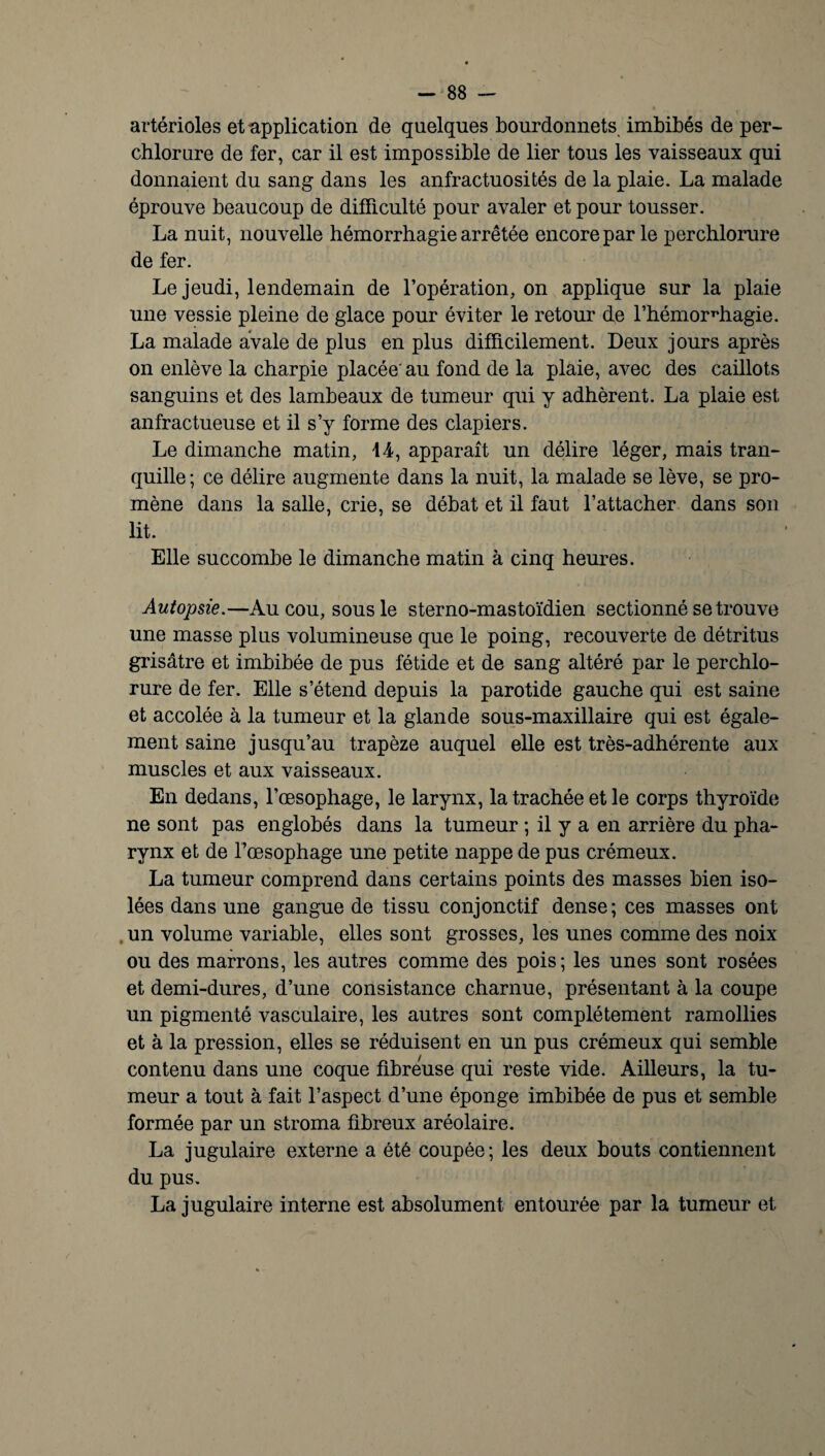 artérioles et application de quelques bourdonnets imbibés de per- chlorure de fer, car il est impossible de lier tous les vaisseaux qui donnaient du sang dans les anfractuosités de la plaie. La malade éprouve beaucoup de difficulté pour avaler et pour tousser. La nuit, nouvelle hémorrhagie arrêtée encore par le perchlorure de fer. Le jeudi, lendemain de l’opération, on applique sur la plaie une vessie pleine de glace pour éviter le retour de l’hémorHhagie. La malade avale de plus en plus difficilement. Deux jours après on enlève la charpie placée'au fond de la plaie, avec des caillots sanguins et des lambeaux de tumeur qui y adhèrent. La plaie est anfractueuse et il s’y forme des clapiers. Le dimanche matin, 14, apparaît un délire léger, mais tran¬ quille ; ce délire augmente dans la nuit, la malade se lève, se pro¬ mène dans la salle, crie, se débat et il faut l’attacher dans son lit. Elle succombe le dimanche matin à cinq heures. Autopsie.—Au cou, sous le sterno-mastoïdien sectionné se trouve une masse plus volumineuse que le poing, recouverte de détritus grisâtre et imbibée de pus fétide et de sang altéré par le perchlo¬ rure de fer. Elle s’étend depuis la parotide gauche qui est saine et accolée à la tumeur et la glande sous-maxillaire qui est égale¬ ment saine jusqu’au trapèze auquel elle est très-adhérente aux muscles et aux vaisseaux. En dedans, l’œsophage, le larynx, la trachée et le corps thyroïde ne sont pas englobés dans la tumeur ; il y a en arrière du pha¬ rynx et de l’œsophage une petite nappe de pus crémeux. La tumeur comprend dans certains points des masses bien iso¬ lées dans une gangue de tissu conjonctif dense; ces masses ont , un volume variable, elles sont grosses, les unes comme des noix ou des marrons, les autres comme des pois; les unes sont rosées et demi-dures, d’une consistance charnue, présentant à la coupe un pigmenté vasculaire, les autres sont complètement ramollies et à la pression, elles se réduisent en un pus crémeux qui semble contenu dans une coque fibreuse qui reste vide. Ailleurs, la tu¬ meur a tout à fait l’aspect d’une éponge imbibée de pus et semble formée par un stroma fibreux aréolaire. La jugulaire externe a été coupée; les deux bouts contiennent du pus. La jugulaire interne est absolument entourée par la tumeur et