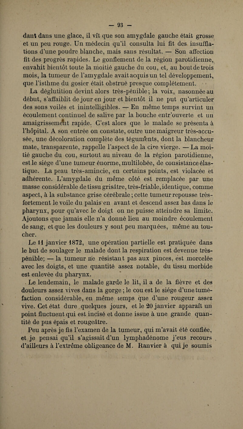 dant dans une glace, il vît que son amygdale gauche était grosse et un peu rouge. Un médecin qu’il consulta lui lit des insuffla¬ tions d’une poudre blanche, mais sans résultat. — Son affection fit des progrès rapides. Le gonflement de la région parotidienne, envahit bientôt toute la moitié gauche du cou, et, au bout de trois mois, la tumeur de l’amygdale avait acquis un tel développement, que l’isthme du gosier était obstrué presque complètement. La déglutition devint alors très-pénible; la voix, nasonnéeau début, s’affaiblit de jour en jour et bientôt il ne put qu’articuler des sons voilés et inintelligibles. — En même temps survint un écoulement continuel de salive par la bouche entr’ouverte et un amaigrissement rapide. C’est alors que le malade se présenta à l’hôpital. A son entrée on constate, outre une maigreur très-accu¬ sée, une décoloration complète des téguments, dont la blancheur mate, transparente, rappelle l’aspect de la cire vierge. — La moi¬ tié gauche du cou, surtout au niveau de la région parotidienne, est le siège d’une tumeur énorme, multilobée, de consistance élas¬ tique. La peau très-amincie, en certains points, est violacée et adhérente. L’amygdale du même côté est remplacée par une masse considérable de tissu grisâtre, très-friable, identique, comme aspect, à la substance grise cérébrale ; cette tumeur repousse très- fortement le voile du palais'en avant et descend assez bas dans le pharynx, pour qu’avec le doigt on ne puisse atteindre sa limite. Ajoutons que jamais elle n’a donné lieu au moindre écoulement de sang, et que les douleurs y sont peu marquées, mêmé au tou¬ cher. Le il janvier 1872, une opération partielle est pratiquée dans le but de soulager le malade dont la respiration est devenue très- pénible; — la.tumeur ne résistant pas aux pinces, est morcelée avec les doigts, et une quantité assez notable, du tissu morbide est enlevée du pharynx. . Le lendemain, le malade garde le lit, il a de la fièvre et des douleurs assez vives dans la gorge ; le cou est le siège d’une tumé¬ faction considérable, en même temps que d’une rougeur assez vive. Cet état dure quelques jours, et le 20 janvier apparaît un point fluctuent qui est incisé et donne issue à une grande quan¬ tité de pus épais et rougeâtre. Peu après je fis l’examen de la tumeur, qui m’avait été confiée, et je pensai qu’il s’agissait d’un lymphadénome j’eus recours d’ailleurs à l’extrême obligeance de M. Ranvier à qui je soumis %