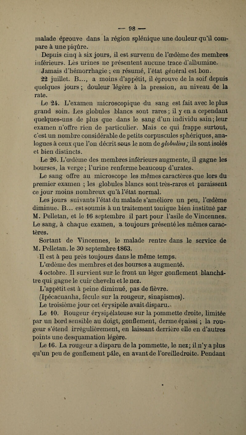 malade éprouve dans la région splénique une douleur qu’il com¬ pare à une piqûre. Depuis cinq à six jours, il est survenu de l’œdème des membres inférieurs. Lès urines ne présentent aucune trace d’albumine. Jamais d’hémorrhagie ; en résumé, l’état général est bon. 22 juillet. B..., a moins d’appétit, il éprouve de la soif depuis quelques jours ; douleur légère à la pression, au niveau de la rate. Le 24. L’examen microscopique du sang est fait avec le plus grand soin. Les globules blancs sont rares ; il y en a cependant quelques-uns de plus que dans le sang d’un individu sain ; leur examen n’offre rien de particulier. Mais ce qui frappe surtout, c’est un nombre considérable de petits corpuscules sphériques, ana¬ logues à ceux que l’on décrit sous le nom de globulins; ils sont isolés et bien distincts. Le 26. L’œdème des membres inférieurs augmente, il gagne les bourses, la verge; burine renferme beaucoup d’urates. Le sang offre au microscope les mêmes caractères que lors du premier examen ; les globules blancs sont très-rares et paraissent ce jour moins nombreux qu’à l’état normal. Les jours suivants l’état du malade s’améliore un peu, l’œdème diminue. B... est soumis à un traitement tonique bien institué par M. Pelletan, et le 16 septembre il part pour l’asile de Vincennes. Le sang, à chaque examen, a toujours présenté les mêmes carac¬ tères. Sortant de Vincennes, le malade rentre dans le service de M. Pelletan. le 30 septembre 1863. .11 est à peu près toujours dans le même temps. L’œdème des membres et des bourses a augmenté. 4 octobre. Il survient sur le front un léger gonflement blanchâ¬ tre qui gagne le cuir chevelu et le nez. L’appétit est à peine diminué, pas de fièvre. (Ipécacuauha, fécule sur la rougeur, sinapismes). Le troisième jour cet érysipèle avait disparu.. Le 10. Rougeur érysipélateuse sur la pommette droite, limitée par un bord sensible au doigt, gonflement, derme épaissi ; la rou¬ geur s’étend irrégulièrement, en laissant derrière elle en d’autres points une desquamation légère. Le 16. La rougeur a disparu de la pommette, le nez ; il n’y a plus qu’un peu de gonflement pâle, en avant de l’oreille droite. Pendant y