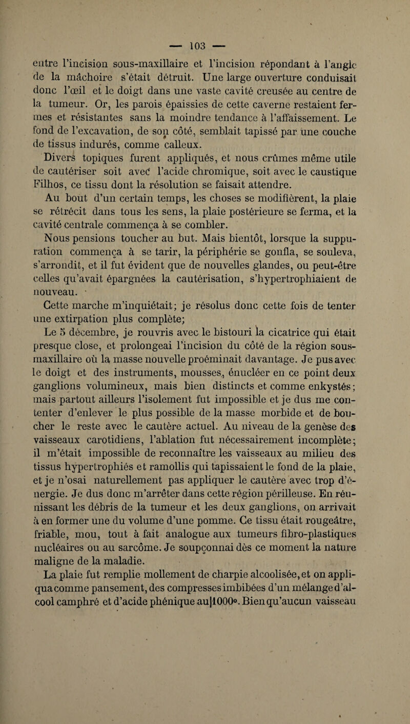 entre l’incision sons-maxillaire et l’incision répondant à l’angle de la mâchoire s’était détruit. Une large ouverture conduisait donc l’œil et le doigt dans une vaste cavité creusée au centre de la tumeur. Or, les parois épaissies de cette caverne restaient fer¬ mes et résistantes sans la moindre tendance à l’affaissement. Le fond de l’excavation, de son côté, semblait tapissé par une couche de tissus indurés, comme calleux. Divers topiques furent appliqués, et nous crûmes même utile de cautériser soit aveé l’acide chromique, soit avec le caustique Filhos, ce tissu dont la résolution se faisait attendre. Au bout d’un certain temps, les choses se modifièrent, la plaie se rétrécit dans tous les sens, la plaie postérieure se ferma, et la cavité centrale commença à se combler. O Nous pensions toucher au but. Mais bientôt, lorsque la suppu¬ ration commença à se tarir, la périphérie se gonfla, se souleva, s’arrondit, et il fut évident que de nouvelles glandes, ou peut-être celles qu’avait épargnées la cautérisation, s’hypertrophiaient de nouveau. * Cette marche m’inquiétait; je résolus donc cette fois de tenter une extirpation plus complète; Le 5 décembre, je rouvris avec le bistouri la cicatrice qui était presque close, et prolongeai l’incision du côté de la région sous- maxillaire où la masse nouvelle proéminait davantage. Je pus avec le doigt et des instruments, mousses., énucléer en ce point deux ganglions volumineux, mais bien distincts et comme enkystés ; mais partout ailleurs l’isolement fut impossible et je dus me con¬ tenter d’enlever le plus possible de la masse morbide et de bou¬ cher le reste avec le cautère actuel. Au niveau de la genèse des vaisseaux carotidiens, l’ablation fut nécessairement incomplète; il m’était impossible de reconnaître les vaisseaux au milieu des tissus hypertrophiés et ramollis qui tapissaient le fond de la plaie, et je n’osai naturellement pas appliquer le cautère avec trop d’é¬ nergie. Je dus donc m’arrêter dans cette région périlleuse. En réu¬ nissant les débris de la tumeur et les deux ganglions, on arrivait à en former une du volume d’une pomme. Ce tissu était rougeâtre, friable, mou, tout à fait analogue aux tumeurs fibro-plastiques nucléaires ou au sarcome. Je soupçonnai dès ce moment la nature maligne de la maladie. La plaie fut remplie mollement de charpie alcoolisée, et on appli¬ qua comme pansement, des compresses imbibées d’un mélange d’al¬ cool camphré et d’acide phénique au|l000°. Bien qu’aucun vaisseau