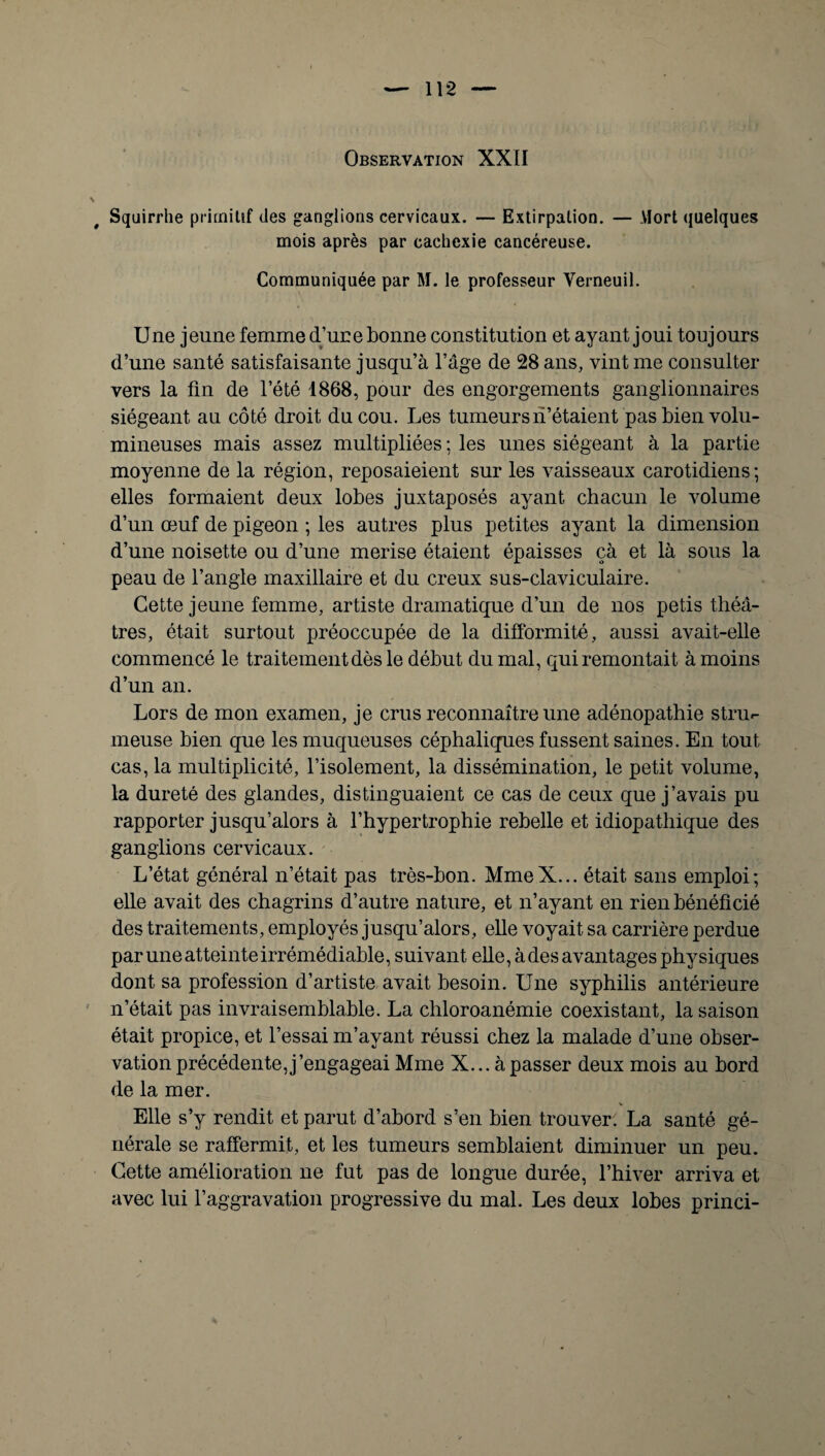 Observation XXII Squirrhe primitif des ganglions cervicaux. — Extirpation. — Mort quelques mois après par cachexie cancéreuse. Communiquée par M. le professeur Verneuil. Une jeune femme d’une bonne constitution et ayant joui toujours d’une santé satisfaisante jusqu’à l’âge de 28 ans, vint me consulter vers la fin de l’été 1868, pour des engorgements ganglionnaires siégeant au côté droit du cou. Les tumeurs n’étaient pas bien volu¬ mineuses mais assez multipliées ; les unes siégeant à la partie moyenne de la région, reposaieient sur les vaisseaux carotidiens; elles formaient deux lobes juxtaposés ayant chacun le volume d’un œuf de pigeon ; les autres plus petites ayant la dimension d’une noisette ou d’une merise étaient épaisses çà et là sous la peau de l’angle maxillaire et du creux sus-claviculaire. Cette jeune femme, artiste dramatique d’un de nos petis théâ¬ tres, était surtout préoccupée de la difformité, aussi avait-elle commencé le traitement dès le début du mal, qui remontait à moins d’un an. Lors de mon examen, je crus reconnaître une adénopathie stru*- meuse bien que les muqueuses céphaliques fussent saines. En tout cas, la multiplicité, l’isolement, la dissémination, le petit volume, la dureté des glandes, distinguaient ce cas de ceux que j’avais pu rapporter jusqu’alors à l’hypertrophie rebelle et idiopathique des ganglions cervicaux. L’état général n’était pas très-bon. MmeX... était sans emploi; elle avait des chagrins d’autre nature, et n’ayant en rien bénéficié des traitements, employés jusqu’alors, elle voyait sa carrière perdue par une atteinte irrémédiable, suivant elle, à des avantages physiques dont sa profession d’artiste avait besoin. Une syphilis antérieure n’était pas invraisemblable. La chloroanémie coexistant, la saison était propice, et l’essai m’ayant réussi chez la malade d’une obser¬ vation précédente,j’engageai Mme X... à passer deux mois au bord de la mer. V Elle s’y rendit et parut d’abord s’en bien trouver. La santé gé¬ nérale se raffermit, et les tumeurs semblaient diminuer un peu. Cette amélioration ne fut pas de longue durée, l’hiver arriva et avec lui l’aggravation progressive du mal. Les deux lobes princi-