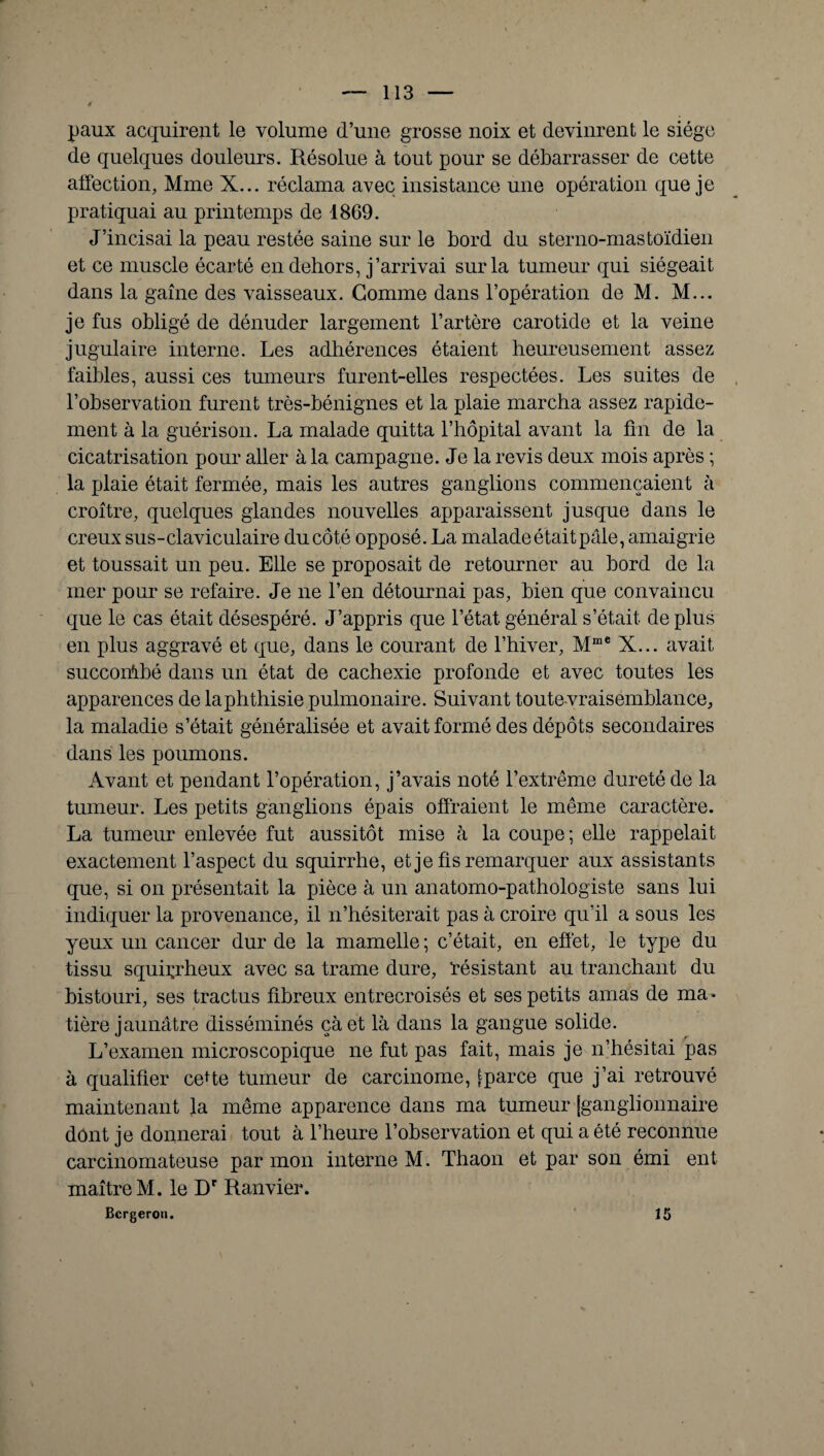 paux acquirent le volume d’une grosse noix et devinrent le siège de quelques douleurs. Résolue à tout pour se débarrasser de cette affection, Mme X... réclama avec insistance une opération que je pratiquai au printemps de 1869. J’incisai la peau restée saine sur le bord du sterno-mastoïdien et ce muscle écarté en dehors, j’arrivai sur la tumeur qui siégeait dans la gaine des vaisseaux. Gomme dans l’opération de M. M... je fus obligé de dénuder largement l’artère carotide et la veine jugulaire interne. Les adhérences étaient heureusement assez faibles, aussi ces tumeurs furent-elles respectées. Les suites de l’observation furent très-bénignes et la plaie marcha assez rapide¬ ment à la guérison. La malade quitta l’hôpital avant la fin de la cicatrisation pour aller à la campagne. Je la revis deux mois après ; la plaie était fermée, mais les autres ganglions commençaient à croître, quelques glandes nouvelles apparaissent jusque dans le creux sus-claviculaire du côté opposé. La malade était pale, amaigrie et toussait un peu. Elle se proposait de retourner au bord de la mer pour se refaire. Je ne l’en détournai pas, bien que convaincu que le cas était désespéré. J’appris que l’état général s’était de plus en plus aggravé et que, dans le courant de l’hiver, Mme X... avait succombé dans un état de cachexie profonde et avec toutes les apparences de la phthisie pulmonaire. Suivant toutevraisemblance, la maladie s’était généralisée et avait formé des dépôts secondaires dans les poumons. Avant et pendant l’opération, j’avais noté l’extrême dureté de la tumeur. Les petits ganglions épais offraient le même caractère. La tumeur enlevée fut aussitôt mise à la coupe; elle rappelait exactement l’aspect du squirrhe, et je fis remarquer aux assistants que, si on présentait la pièce à un anatomo-pathologiste sans lui indiquer la provenance, il n’hésiterait pas à croire qu’il a sous les yeux un cancer dur de la mamelle ; c’était, en effet, le type du tissu squirrheux avec sa trame dure, résistant au tranchant du bistouri, ses tractus fibreux entrecroisés et ses petits amas de ma¬ tière jaunâtre disséminés çàet là dans la gangue solide. L’examen microscopique ne fut pas fait, mais je n’hésitai pas à qualifier ceffe tumeur de carcinome, [-parce que j’ai retrouvé maintenant la même apparence dans ma tumeur [ganglionnaire dont je donnerai tout à l’heure l’observation et qui a été reconnue carcinomateuse par mon interne M. Thaon et par son émi ent maître M. le Dr Ranvier. Bcrgeron. 15