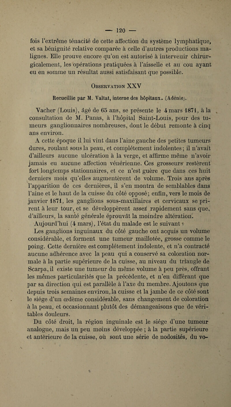 / fois l’extrême ténacité de cette affection du système lymphatique, et sa bénignité relative comparée à celle d’autres productions ma¬ lignes. Elle prouve encore qu’on est autorisé à intervenir chirur¬ gicalement, les opérations pratiquées à l’aisselle et au cou ayant eu en somme un résultat aussi satisfaisant que possible. Observation XXV Recueillie par M. Valtat, interne des hôpitaux. (Adénie;. Vacher (Louis), âgé de 65 ans, se présente le 4 mars 1871, à la consultation de M. Panas, à l’hôpital Saint-Louis, pour des tu¬ meurs ganglionnaires nombreuses, dont le début remonte à cinq ans environ. A cette époque il lui vint dans l’aine gauche des petites tumeurs dures, roulant sous la peau, et complètement indolentes; il n’avait d’ailleurs aucune ulcération à la verge, et affirme même n’avoir jamais eu aucune affection vénérienne. Ces grosseur s' restèrent fort longtemps stationnaires, et ce n’est guère que dans ces huit derniers mois qu’elles augmentèrent de volume. Trois ans après l’apparition de ces dernières, il s’en montra de semblables dans l’aine et le haut de la cuisse du côté opposé; enfin, vers le mois de janvier 1871, les ganglions sous-maxillaires et cervicaux se pri¬ rent à leur tour, et se développèrent assez rapidement sans que, d’ailleurs, la santé générale éprouvât la moindre altération. Aujourd’hui (4 mars), l’état du malade est le suivant ■: Les ganglions inguinaux du côté gauche ont acquis un volume considérable, et forment une tumeur maillotée, grosse comme le poing. Cette dernière est complètement indolente^ et n’a contracté aucune adhérence avec la peau qui a conservé sa coloration nor¬ male à la partie supérieure de la cuisse, au niveau du triangle de Scarpa, il existe une tumeur du même volume à peu près, offrant les mêmes particularités que la précédente, et n’en différant que par sa direction qui est parallèle à l’axe du membre. Ajoutons que depuis trois semaines environ,la cuisse et la jambe de ce côté sont le siège d’un œdème considérable, sans changement de coloration à la peau, et occasionnant plutôt des démangeaisons que de véri¬ tables douleurs. Du côté droit, la région inguinale est le siège d’une tumeur analogue, mais un peu moins développée ; à la partie supérieure et antérieure de la cuisse, où sont une série de nodosités, du vo-