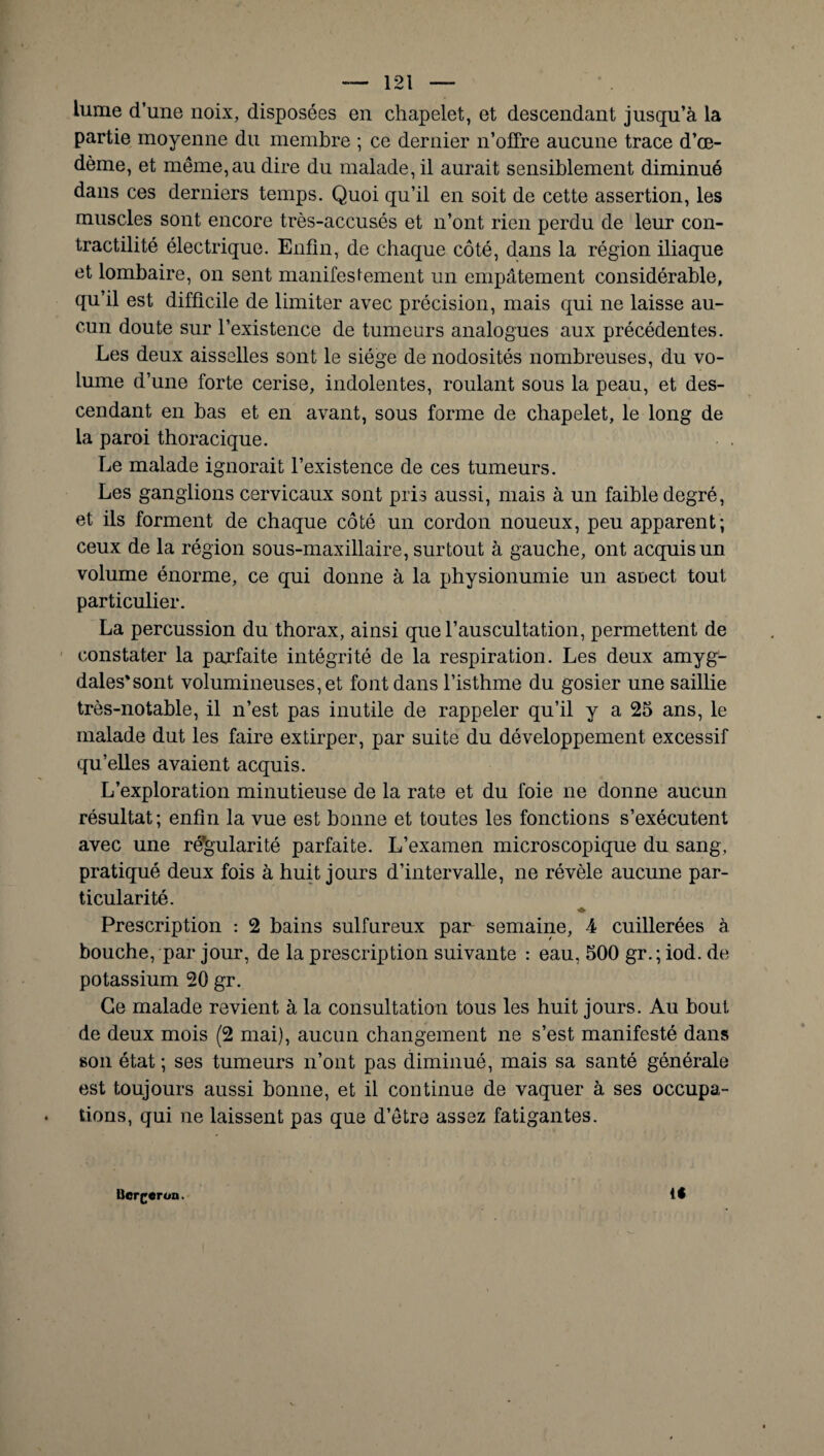 lume d’une noix, disposées en chapelet, et descendant jusqu’à la partie moyenne du membre ; ce dernier n’offre aucune trace d’œ¬ dème, et même, au dire du malade, il aurait sensiblement diminué dans ces derniers temps. Quoi qu’il en soit de cette assertion, les muscles sont encore très-accusés et n’ont rien perdu de leur con¬ tractilité électrique. Enfin, de chaque côté, dans la région iliaque et lombaire, on sent manifestement un empâtement considérable, qu’il est difficile de limiter avec précision, mais qui ne laisse au¬ cun doute sur l’existence de tumeurs analogues aux précédentes. Les deux aisselles sont le siège de nodosités nombreuses, du vo¬ lume d’une forte cerise, indolentes, roulant sous la peau, et des¬ cendant en bas et en avant, sous forme de chapelet, le long de la paroi thoracique. Le malade ignorait l’existence de ces tumeurs. Les ganglions cervicaux sont pris aussi, mais à un faible degré, et ils forment de chaque côté un cordon noueux, peu apparent; ceux de la région sous-maxillaire, surtout à gauche, ont acquis un volume énorme, ce qui donne à la physionumie un asoect tout particulier. La percussion du thorax, ainsi que l’auscultation, permettent de constater la parfaite intégrité de la respiration. Les deux amyg¬ dales'sont volumineuses, et font dans l’isthme du gosier une saillie très-notable, il n’est pas inutile de rappeler qu’il y a 25 ans, le malade dut les faire extirper, par suite du développement excessif qu’elles avaient acquis. L’exploration minutieuse de la rate et du foie ne donne aucun résultat; enfin la vue est bonne et toutes les fonctions s’exécutent avec une régularité parfaite. L’examen microscopique du sang, pratiqué deux fois à huit jours d’intervalle, ne révèle aucune par¬ ticularité. Prescription : 2 bains sulfureux par semaine, 4 cuillerées à bouche, par jour, de la prescription suivante : eau, 500 gr.; iod. de potassium 20 gr. Ce malade revient à la consultation tous les huit jours. Au bout de deux mois (2 mai), aucun changement ne s’est manifesté dans son état ; ses tumeurs n’ont pas diminué, mais sa santé générale est toujours aussi bonne, et il continue de vaquer à ses occupa¬ tions, qui ne laissent pas que d’être assez fatigantes. i* Bcrgerun.