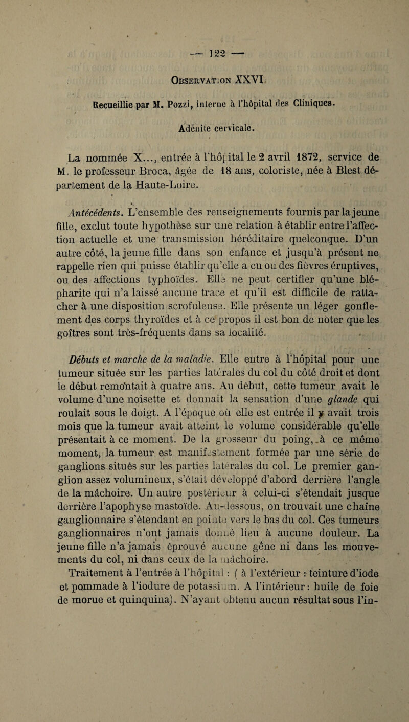 Observation XXVI Recueillie par M. Pozzi, interne à rhôpital des Cliniques. ✓ Adénite cervicale. La nommée X..., entrée à rhôpital le 2 avril 1872, service de M. le professeur Broca, âgée de 18 ans, coloriste, née à Blest dé¬ partement de la Haute-Loire. Antécédents. L’ensemble des renseignements fournis par la jeune fille, exclut toute hypothèse sur une relation à établir entre l'affec¬ tion actuelle et une transmission héréditaire quelconque. D’un autre côté, la jeune fille dans son enfance et jusqu’à présent ne rappelle rien qui puisse établir qu’elle a eu ou des fièvres éruptives, ou des affections typhoïdes. Elle ne peut certifier qu’une blé¬ pharite qui n’a laissé aucune trace et qu’il est difficile de ratta¬ cher à une disposition scrofuleuse. Elle présente un léger gonfle¬ ment des corps thyroïdes et à ce propos il est bon de noter que les goitres sont très-fréquents dans sa localité. Débuts et marche de la maladie. Elle entre à l’hôpital pour une tumeur située sur les parties latérales du col du côté droit et dont le début remontait à quatre ans. Au début, cette tumeur avait le volume d’une noisette et donnait la sensation d’une glande qui roulait sous le doigt. A l’époque où elle est entrée il y avait trois mois que la tumeur avait atteint le volume considérable qu’elle présentait à ce moment. De la grosseur du poing, .à ce même moment, la tumeur est manifestement formée par une série de ganglions situés sur les parties latérales du col. Le premier gan¬ glion assez volumineux, s’était développé d’abord derrière l’angle de la mâchoire. Un autre postérieur à celui-ci s’étendait jusque derrière l’apophyse mastoïde. Au-dessous, on trouvait une chaîne ganglionnaire s’étendant en pointe vers le bas du col. Ces tumeurs ganglionnaires n’ont jamais donné lieu à aucune douleur. La jeune fille n’a jamais éprouvé aucune gêne ni dans les mouve¬ ments du col, ni d'ans ceux de la mâchoire. Traitement à l’entrée à l’hôpital : ( à l’extérieur : teinture d’iode et pommade à l’iodure de potassium. A l’intérieur: huile de foie de morue et quinquina). N’ayant obtenu aucun résultat sous l’in-